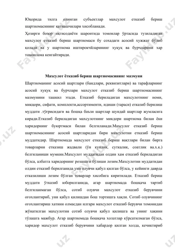 ртномасининг мазмунини ташкил этади. етказиб бериладиган махсулотнинг номи, миқцори, сифати, комплекти,ассортименти, идиши (тараси) етказиб берилиш муддати .тўғрисидаги ва бошқа баъзи шартлар шундай шартлар жумласига киради.етказиб бериладиган махсулотнинг микдори шартнома билан ёки харидорнинг буюртмаси билан белгиланади.махсулог етказиб бериш шартномасининг асосий шартларидан бири махсулотни етказиб бериш муддатидир. шартномада махсулот етказиб бериш вақтлари билан бирга товарларни етказиш жадвали (ўн кунлик, суткалик, соатлик ва.х.к.) белгиланиши мумкин.махсулот муддатидан олдин хам етказиб бериладиган бўлса, албатга харидорнинг розшшги бўлиши лозим.махсулотни муддатидан олдин етказиб берилганида уни олувчи қабул қилган бўлса, у кейинги даврда етказилиши лозим бўлган товарлар хисобига киритилади. етказиб бериш муддати ўтказиб юборилганида, агар шартномада бошқача тартиб белгиланмаган бўлса, сотиб олувчи махсулот етказиб берувчини огохлантириб, уни қабул қилишдан бош тортишга хақли. сотиб олувчининг огохлантириш хатини олмасдан илгари махсулот етказиб берувчи томонидан жўнатилган махсулотни сотиб олувчи қабул қилишга ва унинг хақини тўлашга мажбур. агар шартномада бошқача холатлар кўрсатилмаган бўлса, харидор махсулот етказиб берувчини хабардор қилган холда, кечиктириб етказиб …