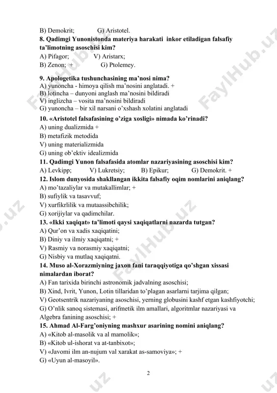 ’ziga xosligi» nimada ko’rinadi? a) uning dualizmida + b) metafizik metodida v) uning materializmida g) uning ob’ektiv idealizmida 11. qadimgi yunon falsafasida atomlar nazariyasining asoschisi kim? a) levkipp; v) lukretsiy; b) epikur; g) demokrit. + 12. islom dunyosida shakllangan ikkita falsafiy oqim nomlarini aniqlang? a) mo’tazaliylar va mutakallimlar; + b) sufiylik va tasavvuf; v) xurfikrlilik va mutaassibchilik; g) xorijiylar va qadimchilar. 13. «ikki xaqiqat» ta’limoti qaysi xaqiqatlarni nazarda tutgan? a) qur’on va xadis xaqiqatini; b) diniy va ilmiy xaqiqatni; + v) rasmiy va norasmiy xaqiqatni; g) nisbiy va mutlaq xaqiqatni. 14. muso al-xorazmiyning jaxon fani taraqqiyotiga qo’shgan xissasi nimalardan iborat? a) fan tarixida birinchi astronomik jadvalning asoschisi; b) xind, ivrit, yunon, lotin tillaridan to’plagan asarlarni tarjima qilgan; v) geotsentrik nazariyaning asoschisi, yerning globusini kashf etgan kashfiyotchi; g) o’nlik sanoq sistemasi, arifmetik ilm amallari, algoritmlar nazariyasi va algebra fanining asoschisi; + 15. ahmad al-farg’oniyning mashxur asarining nomini aniqlang? a) «kitob al-masolik …