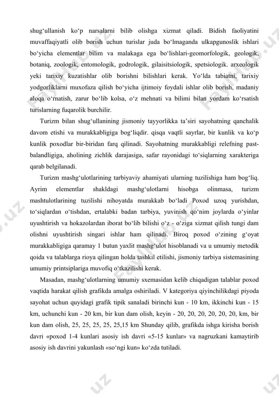 g past-balandligiga, aholining zichlik darajasiga, safar rayonidagi to‘siqlarning xarakteriga qarab belgilanadi. turizm mashg‘ulotlarining tarbiyaviy ahamiyati ularning tuzilishiga ham bog‘liq. ayrim elementlar shakldagi mashg‘ulotlarni hisobga olinmasa, turizm mashtulotlarining tuzilishi nihoyatda murakkab bo‘ladi poxod uzoq yurishdan, to‘siqlardan o‘tishdan, ertalabki badan tarbiya, yuvinish qo‘nim joylarda o‘yinlar uyushtirish va hokazolardan iborat bo‘lib bilishi o‘z - o‘ziga xizmat qilish tungi dam olishni uyushtirish singari ishlar ham qilinadi. biroq poxod o‘zining g‘oyat murakkabligiga qaramay 1 butun yaxlit mashg‘ulot hisoblanadi va u umumiy metodik qoida va talablarga rioya qilingan holda tashkil etilishi, jismoniy tarbiya sistemasining umumiy printsiplariga muvofiq o‘tkazilishi kerak. masadan, mashg‘ulotlarning umumiy sxemasidan kelib chiqadigan talablar poxod vaqtida harakat qilish grafikda amalga oshiriladi. v kategoriya qiyinchilikdagi piyoda sayohat uchun quyidagi grafik tipik sanaladi birinchi kun - 10 km, ikkinchi kun - 15 km, uchunchi kun - 20 km, bir kun dam olish, keyin - 20, 20, 20, 20, 20, 20, km, bir kun dam olish, 25, …