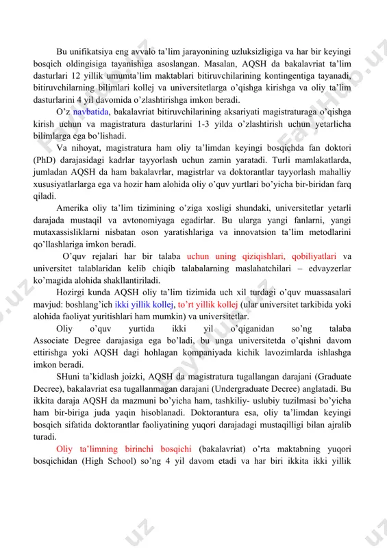 g bilimlari kollej va universitetlarga o’qishga kirishga va oliy ta’lim dasturlarini 4 yil davomida o’zlashtirishga imkon beradi. o’z navbatida, bakalavriat bitiruvchilarining aksariyati magistraturaga o’qishga kirish uchun va magistratura dasturlarini 1-3 yilda o’zlashtirish uchun yetarlicha bilimlarga ega bo’lishadi. va nihoyat, magistratura ham oliy ta’limdan keyingi bosqichda fan doktori (phd) darajasidagi kadrlar tayyorlash uchun zamin yaratadi. turli mamlakatlarda, jumladan aqsh da ham bakalavrlar, magistrlar va doktorantlar tayyorlash mahalliy xususiyatlarlarga ega va hozir ham alohida oliy o’quv yurtlari bo’yicha bir-biridan farq qiladi. amerika oliy ta’lim tizimining o’ziga xosligi shundaki, universitetlar yetarli darajada mustaqil va avtonomiyaga egadirlar. bu ularga yangi fanlarni, yangi mutaxassisliklarni nisbatan oson yaratishlariga va innovatsion ta’lim metodlarini qo’llashlariga imkon beradi. o’quv rejalari har bir talaba uchun uning qiziqishlari, qobiliyatlari va universitet talablaridan kelib chiqib talabalarning maslahatchilari – edvayzerlar ko’magida alohida shakllantiriladi. hozirgi kunda aqsh oliy ta’lim tizimida uch xil turdagi o’quv muassasalari mavjud: boshlang’ich ikki yillik kollej, to’rt yillik kollej (ular …