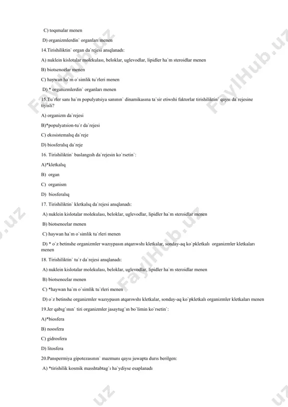 ) *haywan ha`m o`simlik tu`rleri menen d) o`z betinshe organizmler wazıypasın atqarıwshı kletkalar, sonday-aq ko`pkletkalı organizmler kletkaları menen 19.jer qabıg`ının` tiri organizmler jasaytug`ın bo`limin ko`rsetin`: a)*biosfera b) noosfera c) gidrosfera d) litosfera 20.panspermiya gipotezasının` mazmunı qaysı juwapta durıs berilgen: a) *tirishilik kosmik masshtabtag`ı ha`ydiyse esaplanadı b) planetada neorganikalıq zatlardan organikalıq zatlardın` abiogen payda bolıwı c) planetada geoximiyalıq zatlardın` energetikalıq aylanısı na`tiyjesinde barlıqqa qosımsha retinde formalanıwı d) atmosferanın` gazlardan payda bolıwı 21.biologiyanın` reduktsionistik metodologiyalıq printsipinin` mazmunı: a) * strukturalıq da`rejede strukturalardın` ha`m olardın` funktsiyalarının` izbe izligin analiz qılıw b) ob`ekt bul-bir pu`tinlik c) ob`ekt bul-sistema d) tirishilik organizmlerdin` jıyındısı 22.biologiyanın` integrativ metodologiyalıq printsipinin` mazmunı: a) strukturalıq da`rejede strukturalardın` ha`m olardın` funktsiyalarının` izbe izligin analiz qılıw b) * ob`ekt bul-bir pu`tinlik c) ob`ekt bul-sistema d) tiri organizmler o`z waqtında qa`liplesken ha`m belgili bir «tirishilik aylanıwı» menen ta`riyplengen 23.biologiyag`a ta`n zamanago`y jandasıw tu`rleri: a) *induktiv, deduktiv b) molekulyar, genetikalıq c) nanjandasıw, reproduktiv d) …