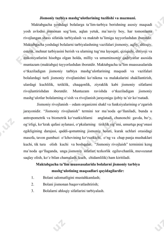 lik, muvozanat saqlay olish, ko‘z bilan chamalash, kuch, chidamlilik) ham kiritiladi. maktabgacha ta’lim muassasalarida bolalarni jismoniy tarbiya mashg‘ulotining maqsadlari quyidagilardir: 1. bolani salomatligini mustahkamlash; 2. bolani jismonan baquvvatlashtirish; 3. bolalarni ahloqiy sifatlarini tarbiyalash. maktabgacha ta’lim muassasalarida bolalarni jismonan tarbiya vazifalari: 1-vazifa. bolalarni maqsadga to‘g‘ri yo‘naltirilgan harakatlarni faollashtirish uchun shart-sharoit yaratish. -maktabgacha ta’lim muassasalarida jismoniy tarbiya xonalarini, maydonchalarini kerakli jihozlar bilan yetarli qilib ta’minlash. 2- vazifa. harakatning hayot uchun muhim turlarini shakllantirish: yurish, yugurish, emaklash, sakrash, o‘rmalash, otish, ilib olish, suzish, velosipedda uchish, oyoq, qo‘l, tana, bosh harakatlarini rivojlantirish. bolalarni yosh hususiyatlaridan kelib chiqqan holda jismoniy tarbiya mashg‘ulotlarini bolalarga qiziqarli metodlar yordamida tashkil etishni rejalashtirish. 3- vazifa. сафланиш ва қайта сафланиш. бу ҳаракат мактабгача таълим муассасаларидаги машғулотларнинг бошидан то якунигача давом этади. 4- vazifa. o‘yin harakatlarini kengaytirish va chuqurlashtirish, jismoniy sifatlarini rivojlantirish, chaqqonlik, epchillik, ziyraklik, irodalilik, sabr-qanoat, kuchlilik shu bilan birga gavdani tik tutish malakalarini oshirish; jismoniy tarbiya mashg‘ulotlarining asosiy, yakuniy …