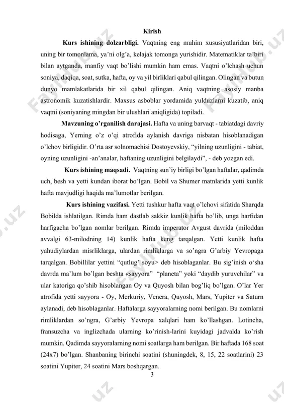 misrliklarga, ulardan rimliklarga va so’ngra g’arbiy yevropaga tarqalgan. bobillilar yettini “qutlug’ soyu> deb hisoblaganlar. bu sig’inish o‘sha davrda ma’lum bo’lgan beshta «sayyora” “planeta” yoki “daydib yuruvchilar” va ular katoriga qo’shib hisoblangan oy va quyosh bilan bog’liq bo’lgan. o’lar yer atrofida yetti sayyora - oy, merkuriy, venera, quyosh, mars, yupiter va saturn aylanadi, deb hisoblaganlar. haftalarga sayyoralarning nomi berilgan. bu nomlarni rimliklardan so’ngra, g’arbiy yevropa xalqlari ham ko’llashgan. lotincha, fransuzcha va inglizchada ularning ko’rinish-larini kuyidagi jadvalda ko’rish mumkin. qadimda sayyoralarning nomi soatlarga ham berilgan. bir haftada 168 soat (24x7) bo’lgan. shanbaning birinchi soatini (shuningdek, 8, 15, 22 soatlarini) 23 soatini yupiter, 24 soatini mars boshqargan. kurs ishi ob’ekti: yetti kunlik hafta g’arbda imperator avgust davrida keng tarkaldi. miloddan avvalgi 321-yilda konstantin “hamma fuqarolar quyosh kuni dam olsin”,- deb farmon berdi. kurs ishi predmetini: slavyanlarda ham yetti kunlik hafta bo’lib yakshanba “nedeley”, ya’ni “hech narsa qilma”, “ishlamaydigan kun” - deyilgan. dushanba - …