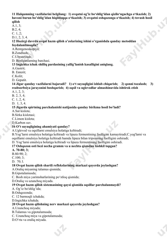 n qizilo‘ngachga o‘tkazish; 2) havoni burun bo’shlig’idan hiqildoqqa o‘tkazish; 3) ovqatni oshqozonga o‘tkazish; 4) tovush hosil qilish a.1, 3; b.2, 4; c. 1, 2; d.1, 2, 3, 4. 12 hozirgi davrda ovqat hazm qilish a’zolarining ishini o’rganishda qanday metoddan foydalanilmoqda? a.rentgenoskopiya; b.zondlash; c.ultratovush; d. berilganlarning barchasi. 13 ingichka ichak shilliq pardasining yallig’lanish kasalligini aniqlang. a.gastrit; b. enterit; c.kolit; d. gepatit. 14 jigar qanday vazifalarni bajaradi? 1) o‘t suyuqligini ishlab chiqarish; 2) qonni tozalash; 3) reabsorbsiya jarayonini boshqarish; 4) oqsil va uglevodlar almashinuvida ishtirok etish a.1, 2, 3; b. 2, 3, 4; c. 1, 2, 4; d. 1, 3, 4. 15 jigarda spirtning parchalanishi natijasida qanday birikma hosil bo’ladi? a.sut kislota; b.sirka kislotasi; c.limon kislota; d.karbon suv. 16 o’t suyuqligining ahamiyati qanday? a.uglevod va oqsillarni emulsiya holatiga keltiradi; b.yog’larni emulsiya holatiga keltiradi va lipaza fermentining faolligini kamaytiradi;c.yog'larni va oqsillarni emulsiya holatiga keltiradi hamda lipaza bilan tripsinning faolligini oshiradi; d. yog‘larni emulsiya …