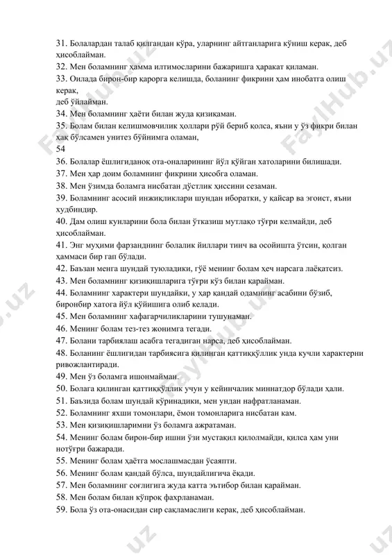 ан ишларимни, менинг болам амалга оширсин, деб орзу қиламан. 31. болалардан талаб қилгандан кўра, уларнинг айтганларига кўниш керак, деб ҳисоблайман. 32. мен боламнинг ҳамма илтимосларини бажаришга ҳаракат қиламан. 33. оилада бирон-бир қарорга келишда, боланинг фикрини ҳам инобатга олиш керак, деб ўйлайман. 34. мен боламнинг ҳаёти билан жуда қизиқаман. 35. болам билан келишмовчилик ҳоллари рўй бериб қолса, яъни у ўз фикри билан ҳақ бўлсамен унитез бўйнимга оламан, 54 36. болалар ёшлигиданоқ ота-оналарининг йўл қўйган хатоларини билишади. 37. мен ҳар доим боламнинг фикрини ҳисобга оламан. 38. мен ўзимда боламга нисбатан дўстлик ҳиссини сезаман. 39. боламнинг асосий инжиқликлари шундан иборатки, у қайсар ва эгоист, яъни худбиндир. 40. дам олиш кунларини бола билан ўтказиш мутлақо тўғри келмайди, деб ҳисоблайман. 41. энг муҳими фарзанднинг болалик йиллари тинч ва осойишта ўтсин, қолган ҳаммаси бир гап бўлади. 42. баъзан менга шундай туюладики, гўё менинг болам ҳеч нарсага лаёқатсиз. 43. мен боламнинг қизиқишларига тўғри кўз билан қарайман. 44. …