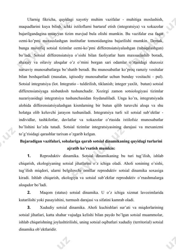 atga olib keluvchi jarayon tushuniladi. integratsiya turli xil sotsial sub’ektlar - individlar, tashkilotlar, davlatlar va xokazolar o’rtasida ixtilofsiz munosabatlar bo’lishini ko’zda tutadi. sotsial tizimlar integratsiyasining darajasi va mexanizmi to’g’risidagi qarashlar tarixan o’zgarib kelgan. bajaradigan vazifalari, sohalariga qarab sotsial dinamikaning quyidagi turlarini ajratib ko’rsatish mumkin: 1. reproduktiv dinamika. sotsial dinamikaning bu turi tug’ilish, ishlab chiqarish, ekologiyaning sotsial jihatlarini o’z ichiga oladi. aholi sonining o’sishi, tug’ilish miqdori, ularni belgilovchi omillar reproduktiv sotsial dinamika soxasiga kiradi. ishlab chiqarish, ekologiya va sotsial sub’ektlar reproduktiv o’rnashmalarga aloqador bo’ladi. 2. maqom (status) sotsial dinamika. u o’z ichiga xizmat lavozimlarida kutarilishi yoki pasayishini, turmush darajasi va sifatini kamrab oladi. 3. xududiy sotsial dinamika. aholi kuchishlari sur’ati va miqdorlarining sotsial jihatlari, katta shahar vujudga kelishi bilan paydo bo’lgan sotsial muammolar, ishlab chiqarishning joylashtirilishi, uning sotsial oqibatlari xududiy (territorial) sotsial dinamika ob’ektlaridir. 4. ma’naviy xayot dinamikasi manfaatlar, qadriyatlar, fikrlar, normalar harakati, o’zgarishi va rivojlanishi bu soxa doirasida bo’ladi. 5. …