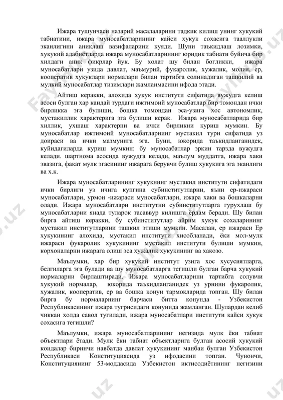 длаш лозимки, хукукий адабиётларда ижара муносабатларининг юридик табиати буйича бир хилдаги аник фикрлар йук. бу холат шу билан богликки, ижара муносабатлари узида давлат, маъмурий, фукаролик, хужалик, молия, ер, кооператив хукуклари нормалари билан тартибга солинадиган ташкилий ва мулкий муносабатлар тизимлари жамланмасини ифода этади. айтиш керакки, алохида хукук институти сифатида вужудга келиш асоси булган хар кандай турдаги ижтимоий муносабатлар бир томондан ички бирликка эга булиши, бошка томондан эса-узига хос автономлик, мустакиллик характерига эга булиши керак. ижара муносабатларида бир хиллик, ухшаш характерни ва ички бирликни куриш мумкин. бу муносабатлар ижтимоий муносабатларнинг мустакил тури сифатида уз доираси ва ички мазмунига эга. буни, юкорида таъкидланганидек, куйидагиларда куриш мумкин: бу муносабатлар эркин тарзда вужудга келади. шартнома асосида вужудга келади, маълум муддатга, ижара хаки эвазига, факат мулк эгасининг ижарага берувчи булиш хукукига эга эканлиги ва х.к. ижара муносабатларининг хукукнинг мустакил институти сифатидаги ички бирлиги уз ичига купгина субинститутларни, яъни ер-ижараси муносабатлари, урмон -ижараси муносабатлари, ижара хаки ва …