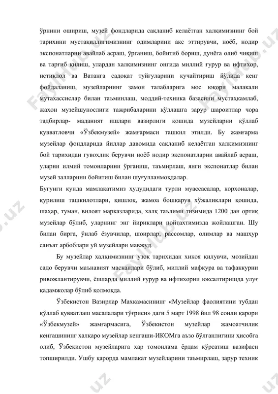 и фондидаги экспонатларни ягона рўйхатини тузиш, экспонатларни доимий ҳимоя қилиш шароитларини яхшилаш, сақланаётган экспонатларнинг қатъий назоратини таъминлаш, илмий концепциялар ишлаб чиқиш, хорижий мамлакатлардаги музейларда сақланаётган тарихимизга ва маънавий бойлигимизга оид осориатиқаларни, шунингдек, қадимий қўлёзмаларни рўйхатга олиш, уларни ҳалқимизга таништириш, шунингдек, музейлардаги нодир экспонатларни дунёга олиб чиқиш, жаҳон халқларига таништириш соҳасида тегишли ташкилотлар билан ҳужжатлар ишлаб чиқиш шартномалар тузиш ишларини олиб бормоқдалар. ўзбекистон республикаси вазирлар махкамасининг «ижтимоий ва маънавий муҳитни янада соғломлаштириш тўғрисида» ги ҳамда «маънавий ва маърифий ислоҳотларни самарадорлигини янада ошириш чора тадбирлари тўғриси»даги қарорларига жавобан қатор тадбирлар ишлаб чиқдик. шунга кўра, мамлакатдаги барча музейларда ҳар ойнинг бир куни «очиқ эшикулар куни» деб эълон қилинди. шу куни музейларга ўқувчилар, талабалар ва бошқа томошабинларга музей ходимлари бепул ҳизмат кўрсатмоқда. шунингдек, тарихимизнинг ёрқин из қолдирган алломаларга бағишлаб, музейларда «барҳаёт сиймолар» мавзусида адабий кечалар, «истиқлол, маънавият ва музей» мавзусида тадбирлар ўтказилиб келмоқда. айниқса, имом бухорий, аҳмад ал-фарғоний, камолиддин бехзод, жалолиддин мангуберди, огаҳий ва …