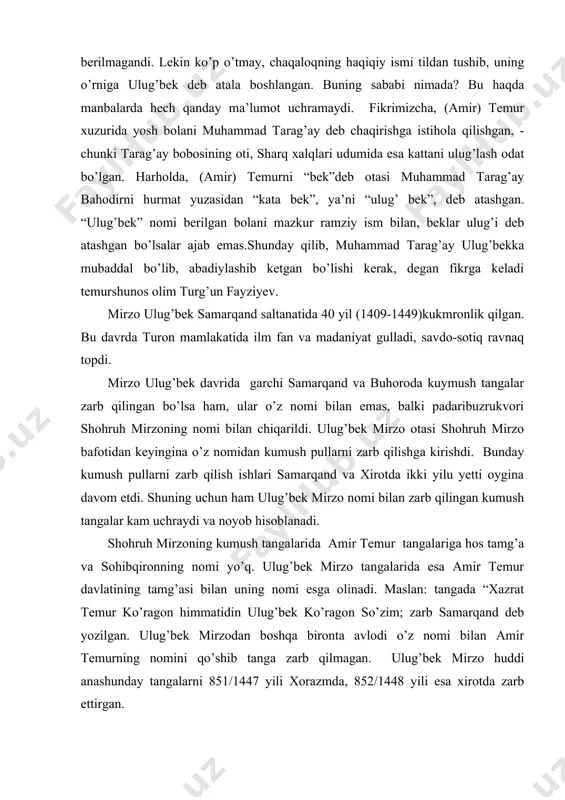 tining tamg’asi bilan uning nomi esga olinadi. maslan: tangada “xazrat temur ko’ragon himmatidin ulug’bek ko’ragon so’zim; zarb samarqand deb yozilgan. ulug’bek mirzodan boshqa bironta avlodi o’z nomi bilan amir temurning nomini qo’shib tanga zarb qilmagan. ulug’bek mirzo huddi anashunday tangalarni 851/1447 yili xorazmda, 852/1448 yili esa xirotda zarb ettirgan. ulug’bek mirzo turonda savdo-sotiq ishlarini rivojlantirsh va bozorda savdo muomalasida yuritilgan mis pullarni tartibga keltirish maqsadida 1428-1429 yillari pul islohoti o’tkazib, mis pullarni yangi ko’rinishdagi shaklda zarb qildi. bizda ma’lum bo’lgan sharq manbalari ichida ulug’bek mirzoning pul islohoti o’tkazilganligi haqida hech qanday ma’lumot uchramaydi. lekin uning davrida movarounnahrda zarb qilingan mis pullarni chuqur o’rganish bu davrda pul islohoti o’tkazilganligini tasdiqlaydi. padarko’sh adullatif mirzo o’z inisi abdulaziz mirzoni ham qatl ettiradi. lekin ko’p o’tmay abdulatif mirzo ulug’bek mirzoning amirlaridan biri bobo husayn bahodir tomonidan o’ldirildi. padarko’shning jazosi anashunday bo’ladi, deb uning boshini ulug’bek madrasining peshtoqiga osib qo’ydilar. abdulatif mirzo otasidan do’ng samarqand …