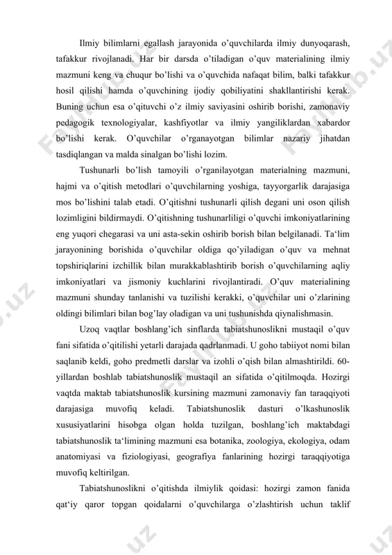 ishda ilmiylik qoidasi: hozirgi zamon fanida qat‘iy qaror topgan qoidalarni o’quvchilarga o’zlashtirish uchun taklif qilinishini nazarda tutadi. tabiatshunoslik bo’yicha ilmiy bilimlarning egallab olinishini ta‘minlash uchun kichik yoshdagi maktab o’quvchilarining idrok qila olish imkoniyatlarini hisobga olgan holda eng muhim ilmiy ma‘lumotlarni tanlab olish kerak. o’quvchilarning idrok qila olish imkoniyatlari jismoniy kuch va aqliy kuchlanish talab qiluvchi o’quv mavzulari va amaliy masalalarni izchillik bilan murakkablashib borishi jarayonida kengayib boradi. qiyinchilik xarakterini to’g’ri aniqlash o’quvchilarning idrok qilish imkoniyatlarini kengayib borishiga, o’quv materialini izchillik bilan murakkablashib borishiga yordam beruvchi metodik variantni tanlab olishga imkon beradi. bu o’quvchilarning aqliy taraqqiyotini asta-sekin ko’tarilishiga va ilmiy bilimlarni chuqurroq o’zlashtirib olinishiga imkon beradi. o’quv materialining ilmiyliligi tushunarli bo’lish bilan uyg’unlashishi kerak. bunga uni o’quvchilarning aqliy va ruhiy rivojlanishiga, shuningdek, ularning tayyorgarligiga moslashtirish bilan erishiladi. tabiiyotshunoslik materiallari mazmunining tushunarliligi kichik yoshdagi maktab o’quvchilarida o’qishga qiziqish uyg’otadi, aqlga ozuqa beradi, mantiqiy fikrlashga, taqqoslash va xulosalar chiqarish, amaliy masalalarni yechishga majbur …