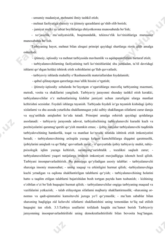iy qimmat va muhim sababga molik, ijtimoiylashtirish suratini tezlashtirishni tashkillashtirish zaruriyati bilan bog‘langan. tarbiyaning hayot va mehnat bilan bog‘liqligi. mazkur prinsip o‘qituvchilar faoliyatining ikki asosiy yo‘nalishini ko‘zda tutadi: a) tarbiyalanuvchilarni kishilarning ijtimoiy va mehnat faoliyati, unda ro‘y berayotgan o‘zgarishlar bilan atroflicha va darxol tanishtirish; b) tarbiyalanuvchilarni haqiqiy hayotiy munosabatlar, ijtimoiy foydali faoliyatning turli ko‘rinishlariga jalb qilish. tarbiyaning hayot bilan bog‘liqligi prinsipini amalga oshirish o‘qituvchidan quyidagilarni ta’minlash mahoratini talab etadi: - tarbiyalanuvchilar tomonidan mehnatning jamiyat va aloxida shaxs hayotidagi rolini tushunish; - fuqorolarning o‘sib borayotgan talablarini qondirish uchun iqtisodiy bazaning ahamiyati; - moddiy va ma’naviy boyliklarni yaratuvchi mehnat kishilariga hurmat; - ijodiy mehnatga bo‘lgan qobiliyatini rivojlantirish; - zamonaviy ishlab chiqarishning umumiy asoslarini tushunish; - iqtisodiy bilimlarni egallash; - umumiy madaniyat, mehnatni ilmiy tashkil etish; - mehnat faoliyatiga shaxsiy va ijtimoiy qarashlarni qo‘shib olib borish; - jamiyat mulki va tabiat boyliklariga ehtiyotkorona munosabatda bo‘lish; - xo‘jasizlik, ma’suliyatsizlik, boqimandalik, tekinxo‘rlik ko‘rinishlariga murosasiz munosabatda …