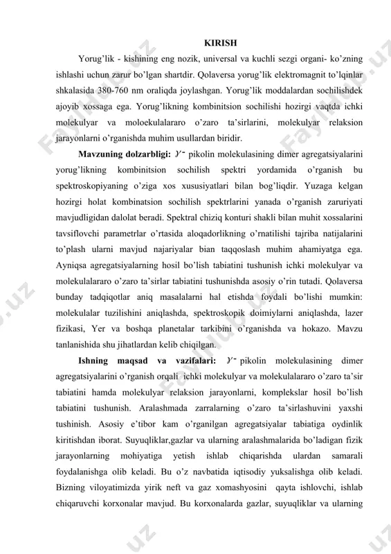 aqqoslash muhim ahamiyatga ega. ayniqsa agregatsiyalarning hosil bo’lish tabiatini tushunish ichki molekulyar va molekulalararo o’zaro ta’sirlar tabiatini tushunishda asosiy o’rin tutadi. qolaversa bunday tadqiqotlar aniq masalalarni hal etishda foydali bo’lishi mumkin: molekulalar tuzilishini aniqlashda, spektroskopik doimiylarni aniqlashda, lazer fizikasi, yer va boshqa planetalar tarkibini o’rganishda va hokazo. mavzu tanlanishida shu jihatlardan kelib chiqilgan. ishning maqsad va vazifalari: pikolin molekulasining dimer agregatsiyalarini o’rganish orqali ichki molekulyar va molekulalararo o’zaro ta’sir tabiatini hamda molekulyar relaksion jarayonlarni, komplekslar hosil bo’lish tabiatini tushunish. aralashmada zarralarning o’zaro ta’sirlashuvini yaxshi tushinish. asosiy e’tibor kam o’rganilgan agregatsiyalar tabiatiga oydinlik kiritishdan iborat. suyuqliklar,gazlar va ularning aralashmalarida bo’ladigan fizik jarayonlarning mohiyatiga yetish ishlab chiqarishda ulardan samarali foydalanishga olib keladi. bu o’z navbatida iqtisodiy yuksalishga olib keladi. bizning viloyatimizda yirik neft va gaz xomashyosini qayta ishlovchi, ishlab chiqaruvchi korxonalar mavjud. bu korxonalarda gazlar, suyuqliklar va ularning aralashmalarida sodir bo’ldigan fizik jarayonlarni yaxshi tushunadigan kadrlar juda zarur. bizning tadqiqot ishimiz shuning …