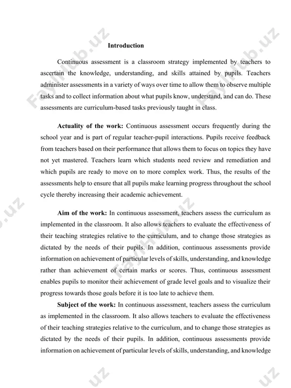 ess towards those goals before it is too late to achieve them. subject of the work: in continuous assessment, teachers assess the curriculum as implemented in the classroom. it also allows teachers to evaluate the effectiveness of their teaching strategies relative to the curriculum, and to change those strategies as dictated by the needs of their pupils. in addition, continuous assessments provide information on achievement of particular levels of skills, understanding, and knowledge rather than achievement of certain marks or scores. thus, continuous assessment enables pupils to monitor their achievement of grade level goals and to visualize their progress towards those goals before it is too late to achieve them. task of the work: continuous assessment allows teachers to monitor the impact of their lessons on pupil understanding. teachers can modify their pedagogical strategies to include the construction of remediation activities for pupils who are not working at the expected …