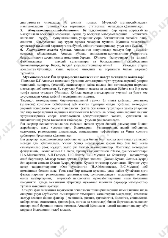 лаш мақсадида мазкур мавзуга оид илмий ва махсус адабиётларни тахлил қилишдан бошланади. 2. тадқиқот методикасини танлаш. психологик тадқиқотлар турли методлар {бу методлар хақида қуйида батафсил фикр юритилади) билан олиб борилади. текширишларнинг муваффақиятли чиқиши кўп жихатдан методни тўғри танлашга боғлиқ бўлади. 3. маълумотларни тўплаш. тўпланган маълумотлар ўрганилаётган муаммога мос бўлиши ёки уларни тўплаш мақсадга мувофиқ равишда олиб борилиши зарур. илмий маълумотларга бўлган асосий талаблар - бу уларнинг холисона, тўла ва изчил бўлишидир. тўпланган маълумотлар ўрганилаётган муаммони ҳар жихатдан тавсифлаб бериши керак, 4. маълумотларни қайта ишлаш. тўпланган маълумотларни математик ва мантиқий жихатдан ишлаб чиқиш умумийликни, хусусийликни топиш ва уларни тасодифий маълумотлардан ажраташ имконини беради. бунда тўпланган маълумотларнинг ўртача миқдори (арифметик, квадрат ва хоказо), процентлари аниқланади, сонларга оид маълумотлар жадвалларга жойлаштирилади, график, диаграмма ва чизмаларда ўз аксини топади. мураккаб мутаносибликдаги маълумотларни топишда эса вариацион статистика методлари қўлланилади. 5. қонуниятларнинг ифодаланиши. бу тадқиқотнинг бир мунча мураккаб ва масхулиятли босқичи хисобанади. чунки, бу босқичда маълумотларнинг …