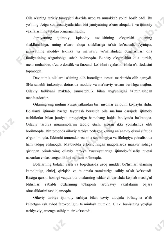 biy ta`sir ko'rsatadi. baxtga qarshi hozirgi vaqtda ota-onalarning ishlab chiqarishda ko'plab mashg'ul bhlishlari sababli o'zlarining to'laqonli tarbiyaviy vazifalarini bajara olmasliklarini tasdiqlamoqda. oilaviy tarbiya ijtimoiy tarbiya bilan uzviy aloqada bo'lsagina o'sib kelaetgan esh avlod farovonligini ta`minlash mumkin. u eki bunisining yo'qligi tarbiyaviy jaraenga salbiy ta`sir ko'rsatadi. respublikamizda ayni hozirgi kunda oilalarning ijtimoiy ahamiyati ortib bormoqda. oilalarning moddiy ehtiejlarini to'laroq qondirish asosida bolalar tarbiyasi uchun javobgarlikni kuchaytirish jaraeni tezlashmoqda. biz uchun oila mustahkamligini ta`minlovchi axloqiy ruhiy aloqalar juda muhimdir. xuddi ana shu aloqadorlik oilaviy munosabatlar, to'laqonli hissiy-emotsional, otalik eki onalik, oilaviy baxtni ta`minlash ehtiejlarini qondiradi. ota-onalarga pedagogik bilim berish, oilaviy tarbiya bo'yicha tajriba almashishi, ota va onalarni tarbiya ishlariga qizg'in jalb qilish uchun ularni maktabga, mahalla qo'mitalariga taklif etish maqsadga muvofiqdir. ota-onalarning bu boradagi eng muhim vazifalari bolalari kamolotini oldindan tasavvur eta olishlari, tarbiya maqsadini aniqlashlaridir. qo'yilgan maqsadni amalga oshirish faoliyatni mohirlik bilan tashkil etishga bog'liq. buning uchun - a) bolalarning haeti …