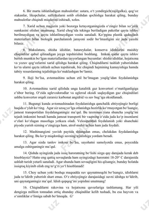 o‘tmasligi suv o‘simliklarining fotosintez jarayonini sekinlashtiradi, bu esa kislorod almashinuvining kamayishiga sabab bo‘lib, suv o‘simliklarining katta qismi nobud bo‘lishiga olib keladi. 5. imkon qadar shisha idishdagi ichimliklarni sotib oling. bir marta ishlatiladigan plastik idishlarni qayta ishlatib bo‘lmaydi. bunday chiqindilar barcha maishiy chiqindilarning qariyib 6 %ini, yonmaydigan chiqindilarning taxminan 50 va biologik parchalanmaydigan, aksariyat hollarda yo‘l chetida yotuvchi axlatning taxminan 90 % ini aynan shunday chiqindilar tashkil etadi. 6. bir marta ishlatiladigan mahsulotlar: ustara, o‘t yondirgich(zajilgalka), qog‘oz stakanlar, likopchalar, salfetkalarni sotib olishdan qochishga harakat qiling, bunday mahsulotlar chiqindi miqdorini oshiradi, xolos. 7. xarid uchun magazin yoki bozorga ketayotganingizda o‘zingiz bilan xo‘jalik sumkasini olishni unutmang. xarid chog‘ida tekinga beriladigan paketlar qayta ishlov berilmaydigan va qayta ishlatilmaydigan vosita sanaladi. ko‘pgina plastik qadoqlash materiallari bilan biologik parchalanish jarayoni sodir bo‘lmasligini siz juda yaxshi bilasiz. 8. makulatura, shisha idishlar, batareykalar, konserva idishlarini maishiy chiqindilar qabul qilinadigan joyga topshirishni boshlang. imkon qadar qayta ishlov berish mumkin …
