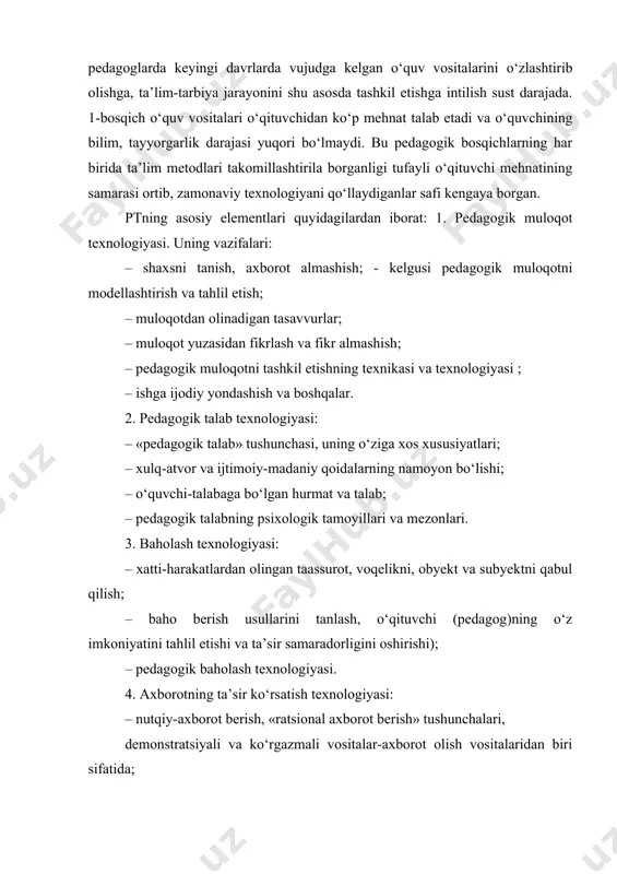 ngi kunda ham 1-bosqich texnologiyasi ruhida shakllangan ayrim pedagoglarda keyingi davrlarda vujudga kelgan o‘quv vositalarini o‘zlashtirib olishga, ta’lim-tarbiya jarayonini shu asosda tashkil etishga intilish sust darajada. 1-bosqich o‘quv vositalari o‘qituvchidan ko‘p mehnat talab etadi va o‘quvchining bilim, tayyorgarlik darajasi yuqori bo‘lmaydi. bu pedagogik bosqichlarning har birida ta’lim metodlari takomillashtirila borganligi tufayli o‘qituvchi mehnatining samarasi ortib, zamonaviy texnologiyani qo‘llaydiganlar safi kengaya borgan. ptning asosiy elementlari quyidagilardan iborat: 1. pedagogik muloqot texnologiyasi. uning vazifalari: – shaxsni tanish, axborot almashish; - kelgusi pedagogik muloqotni modellashtirish va tahlil etish; – muloqotdan olinadigan tasavvurlar; – muloqot yuzasidan fikrlash va fikr almashish; – pedagogik muloqotni tashkil etishning texnikasi va texnologiyasi ; – ishga ijodiy yondashish va boshqalar. 2. pedagogik talab texnologiyasi: – «pedagogik talab» tushunchasi, uning o‘ziga xos xususiyatlari; – xulq-atvor va ijtimoiy-madaniy qoidalarning namoyon bo‘lishi; – o‘quvchi-talabaga bo‘lgan hurmat va talab; – pedagogik talabning psixologik tamoyillari va mezonlari. 3. baholash texnologiyasi: – xatti-harakatlardan olingan taassurot, …