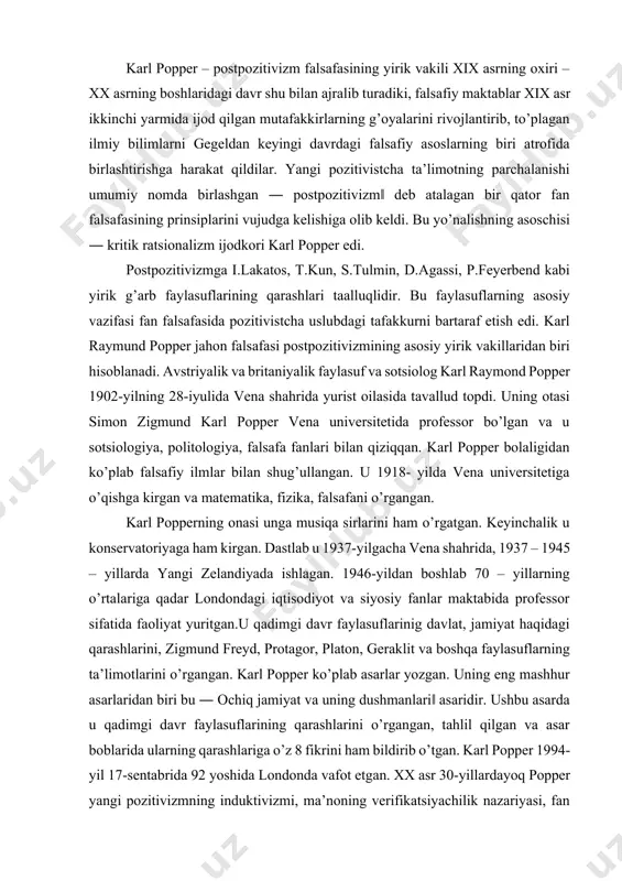 g o’rtalariga qadar londondagi iqtisodiyot va siyosiy fanlar maktabida professor sifatida faoliyat yuritgan.u qadimgi davr faylasuflarinig davlat, jamiyat haqidagi qarashlarini, zigmund freyd, protagor, platon, geraklit va boshqa faylasuflarning ta’limotlarini o’rgangan. karl popper ko’plab asarlar yozgan. uning eng mashhur asarlaridan biri bu ― ochiq jamiyat va uning dushmanlari‖ asaridir. ushbu asarda u qadimgi davr faylasuflarining qarashlarini o’rgangan, tahlil qilgan va asar boblarida ularning qarashlariga o’z 8 fikrini ham bildirib o’tgan. karl popper 1994-yil 17-sentabrida 92 yoshida londonda vafot etgan. xx asr 30-yillardayoq popper yangi pozitivizmning induktivizmi, ma’noning verifikatsiyachilik nazariyasi, fan asosini tajribaviy tabiatni hodisa sifatida talqin qilishni qattiq tanqid ostiga olgan edi. u ilmiy bilishda metafizikaning o’rni va metafizik (an’anaviy falsafiy) muammoni oqlash masalasini qo’ygan edi. u shuni ko’rsatadiki, metafizikada aytilgan hukmlarni hissiy ma’lumotlarga tadbiq qilib bo’lmasligi asosida uni rad etish, mantiqiy jihatdan fundamental fanlarning butun nazariy asoslarini rad etishga olib keladi. o’zlarining metafizikani barbod qilish intilishlarida, - deb yozadi k.popper, …
