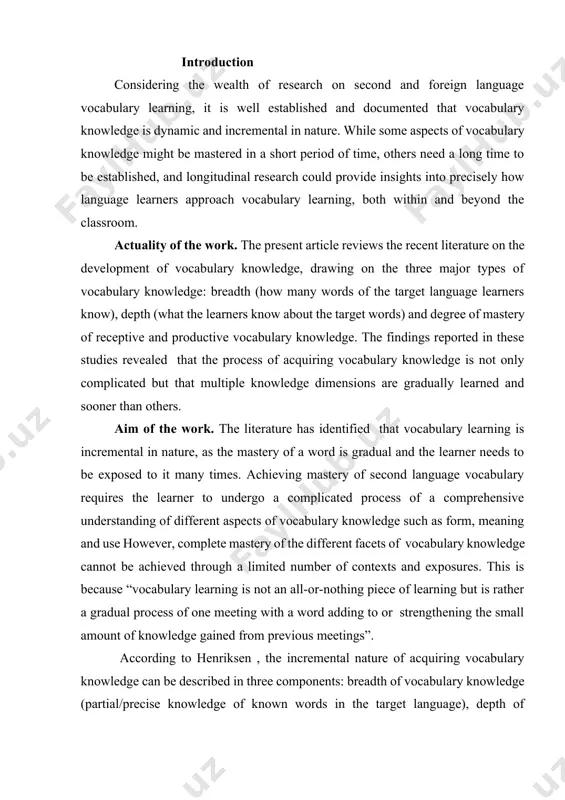ed through a limited number of contexts and exposures. this is because “vocabulary learning is not an all-or-nothing piece of learning but is rather a gradual process of one meeting with a word adding to or strengthening the small amount of knowledge gained from previous meetings”. according to henriksen , the incremental nature of acquiring vocabulary knowledge can be described in three components: breadth of vocabulary knowledge (partial/precise knowledge of known words in the target language), depth of vocabulary knowledge (how well are words known in regard to meaning and use), and use of receptive and productive vocabulary knowledge. subject of the work. this work provides a thorough discussion of the incremental nature of vocabulary knowledge, organized in terms of these three dimensions, and drawing on relevant research in l2 and fl contexts. task of the work . this work comprises reviews and discussions of relevant studies concerning the incremental …