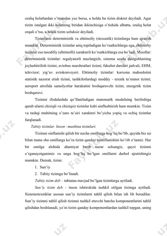 san sun’iy tizimlarni tahlil qilish bilan ish lib boradilar. sun’iy tizimni tahlil qilish tizimni tashkil etuvchi barcha komponentlarini tahlil qilishdan boshlanadi, ya’ni tizim qanday komponentlardan tashkil topgan, uning ichki va tashqi aloqalari qaysilar, bu tizim qaysi maqsadga yo’naltirilgan, qaerda, qanday, nima uchun foydalaniladi. 3. tizim shakli va tuzilishi. tizimlar shakli va tuzilishi bo’yicha ham tasniflanadi va quyida bunga misollar keltiramiz. 1 - rasm .tizim shakli va tuzilishi. 2-rasm. tizimni murakkabligi bo’yicha klassifikatsiyalanishi. 3-rasm. tizimning maqsad bo’yicha klassifikatsiyalanishi. tizimni vaqt bo ’ yicha klassifikatsiyasi 4 – rasm . vaqt bo’yicha klassifikatsiyalanishi. eng umumiy ko’rinishda barcha tizimlar moddiy va mavhum (abstrakt) tizimlarga bo’linadi. moddiy tizimlar – moddiy (ashyoviy) ob’ektlar majmuasidir: bular noorganiq (texnik, kimyoviy va shu kabilar), organiq (biologik), aralash turdagi ob’ektlar bo’ladi. aralash turdagi ob’ektlardan quyidagilarni ko’rsatish mumkin: agrotexnik tizimlar («inson-mashina» tizimi); ijtimoiy tizimlar (odamlarning jamoadagi munosabatlari), ijtimoiy-iktisodiy tizimlar (insonlarning jamoadagi munosabatlari bilan ishlab chikarish jarayonining aloqasi). mavxum tizimlar – inson …