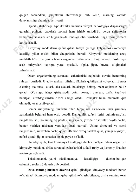 i, yaqinlarini shifoxonaga olib kelib, ularning vaqtida davolanishiga ahamiyat berilyapti. qarshi shahridagi 1-poliklinika huzirida viloyat narkologiya dispanseriga qarashli pinhona davolash xonasi ham ishlab turibdi.bu yerda shifokorlar bemorning shaxsini sir tutgan holda muolaja olib borishadi, unga zarur yordam ko`rsatishadi. kimyoviy moddalarni qabul qilish tufayli yuzaga kelgan toksikomaniya kasalligi yillar o`tishi bilan chuqurlasha boradi. kimyoviy moddaning uzoq muddatli ta‘siri natijasida bemor organizmi zaharlanadi. eng` avvalo bosh miya asab hujayralari, so`ngra yurak muskuli, o`pka, jigar, buyrak to`qimalari zaharlanadi. odam organizmining surunkali zaharlanishi oqibatida avvalo bemorning ruhiyati buziladi. u aqliy mehnat qilishni, fikrlash qobiliyatini yo`qotadi. bemor o`zining ota-onasi, oilasi, aka-ukalari, bolalariga befarq, mehr-oqibatsiz bo`lib qoladi. o`qishga, ishga qiziqmaydi, doim qovog`i uyulgan, xafa, kayfiyati buzilgan, atrofdag`ilardan o`zini chetga oladi. boshqalar bilan muomala qila olmaydi, tez urushib qoladi. bemor ruhiyatining buzilishi bilan birgalikda asta-sekin unda jismoniy xastalanish belgilari ham ortib boradi. kamqonlik tufayli terisi oqimtir-sarg`ish rangda bo`ladi, ko`zining oq pardasi sarg`ayadi, yuzida tirishishlar paydo bo`lib, bemor …