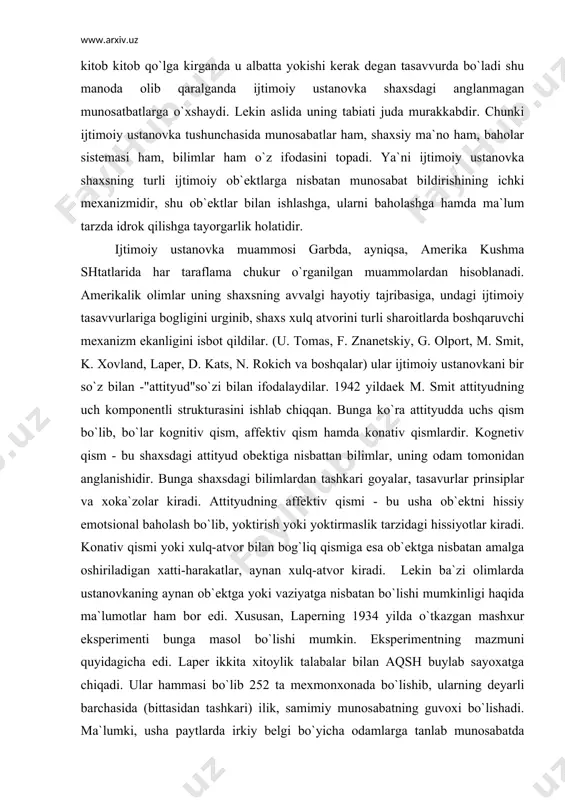 imlar, uning odam tomonidan anglanishidir. bunga shaxsdagi bilimlardan tashkari goyalar, tasavurlar prinsiplar va xoka`zolar kiradi. attityudning affektiv qismi - bu usha ob`ektni hissiy emotsional baholash bo`lib, yoktirish yoki yoktirmaslik tarzidagi hissiyotlar kiradi. konativ qismi yoki xulq-atvor bilan bog`liq qismiga esa ob`ektga nisbatan amalga oshiriladigan xatti-harakatlar, aynan xulq-atvor kiradi. lekin ba`zi olimlarda ustanovkaning aynan ob`ektga yoki vaziyatga nisbatan bo`lishi mumkinligi haqida ma`lumotlar ham bor edi. xususan, laperning 1934 yilda o`tkazgan mashxur eksperimenti bunga masol bo`lishi mumkin. eksperimentning mazmuni quyidagicha edi. laper ikkita xitoylik talabalar bilan aqsh buylab sayoxatga chiqadi. ular hammasi bo`lib 252 ta mexmonxonada bo`lishib, ularning deyarli barchasida (bittasidan tashkari) ilik, samimiy munosabatning guvoxi bo`lishadi. ma`lumki, usha paytlarda irkiy belgi bo`yicha odamlarga tanlab munosabatda bo`lishar, xitoyliklar ham sarik tanlilar sifatida kamsitilardi. laper bilan xamrox bo`lgan talabalarga munosabat bilan olimga bo`lgan munosabat o`rtasida deyarli fark sezilmadi. saexat tugagach, laper usha barcha mexmon egalariga minnatdorlik xati yozib, yana usha talabalar bilan borsa, …