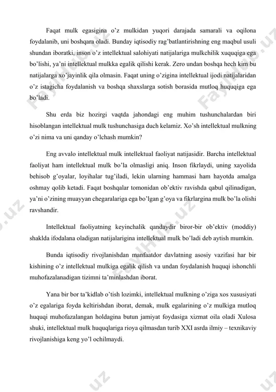 o’zining ijodiy salohiyatidan oqilona foydalana oladi, shu bois doimiy izlanishdan manfaatdor bo’ladi. faqat mulk egasigina o’z mulkidan yuqori darajada samarali va oqilona foydalanib, uni boshqara oladi. bunday iqtisodiy rag’batlantirishning eng maqbul usuli shundan iboratki, inson o’z intellektual salohiyati natijalariga mulkchilik xuquqiga ega bo’lishi, ya’ni intellektual mulkka egalik qilishi kerak. zero undan boshqa hech kim bu natijalarga xo’jayinlik qila olmasin. faqat uning o’zigina intellektual ijodi natijalaridan o’z istagicha foydalanish va boshqa shaxslarga sotish borasida mutloq huquqiga ega bo’ladi. shu erda biz hozirgi vaqtda jahondagi eng muhim tushunchalardan biri hisoblangan intellektual mulk tushunchasiga duch kelamiz. xo’sh intellektual mulkning o’zi nima va uni qanday o’lchash mumkin? eng avvalo intellektual mulk intellektual faoliyat natijasidir. barcha intellektual faoliyat ham intellektual mulk bo’la olmasligi aniq. inson fikrlaydi, uning xayolida behisob g’oyalar, loyihalar tug’iladi, lekin ularning hammasi ham hayotda amalga oshmay qolib ketadi. faqat boshqalar tomonidan ob’ektiv ravishda qabul qilinadigan, ya’ni o’zining muayyan chegaralariga ega bo’lgan g’oya …