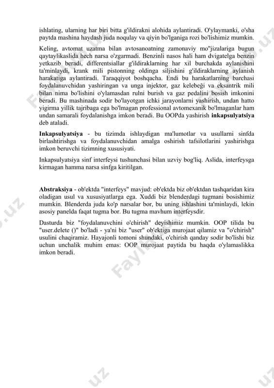 ri bitta g'ildirakni alohida aylantiradi. o'ylaymanki, o'sha paytda mashina haydash juda noqulay va qiyin bo'lganiga rozi bo'lishimiz mumkin. keling, avtomat uzatma bilan avtosanoatning zamonaviy mo''jizalariga bugun qaytaylikaslida hech narsa o'zgarmadi. benzinli nasos hali ham dvigatelga benzin yetkazib beradi, differentsiallar g'ildiraklarning har xil burchakda aylanishini ta'minlaydi, krank mili pistonning oldinga siljishini g'ildiraklarning aylanish harakatiga aylantiradi. taraqqiyot boshqacha. endi bu harakatlarning barchasi foydalanuvchidan yashiringan va unga injektor, gaz kelebeği va eksantrik mili bilan nima bo'lishini o'ylamasdan rulni burish va gaz pedalini bosish imkonini beradi. bu mashinada sodir bo'layotgan ichki jarayonlarni yashirish, undan hatto yigirma yillik tajribaga ega bo'lmagan professional avtomexanik bo'lmaganlar ham undan samarali foydalanishga imkon beradi. bu oopda yashirish inkapsulyatsiya deb ataladi. inkapsulyatsiya - bu tizimda ishlaydigan ma'lumotlar va usullarni sinfda birlashtirishga va foydalanuvchidan amalga oshirish tafsilotlarini yashirishga imkon beruvchi tizimning xususiyati. inkapsulyatsiya sinf interfeysi tushunchasi bilan uzviy bog'liq. aslida, interfeysga kirmagan hamma narsa sinfga kiritilgan. abstraksiya - ob'ektda "interfeys" mavjud: …