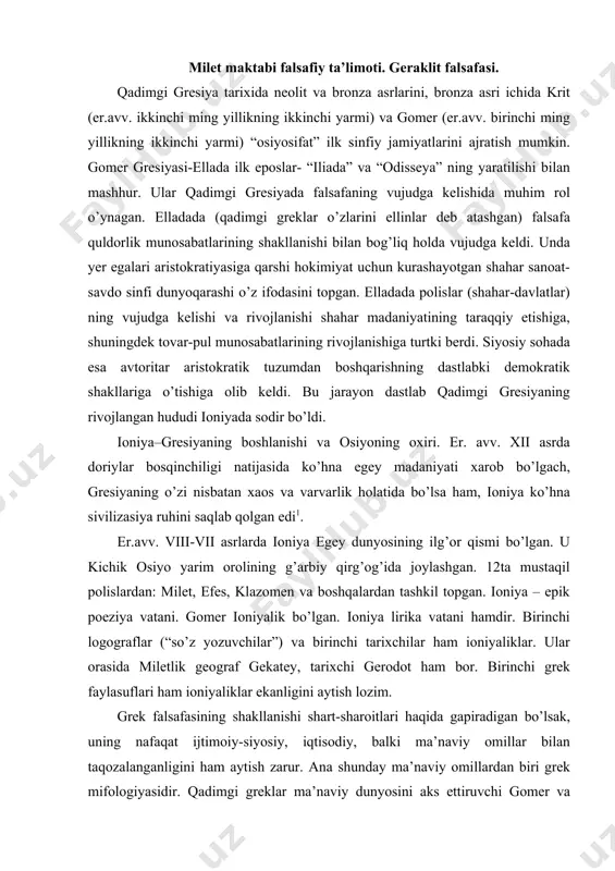 ey, tarixchi gerodot ham bor. birinchi grek faylasuflari ham ioniyaliklar ekanligini aytish lozim. grek falsafasining shakllanishi shart-sharoitlari haqida gapiradigan bo’lsak, uning nafaqat ijtimoiy-siyosiy, iqtisodiy, balki ma’naviy omillar bilan taqozalanganligini ham aytish zarur. ana shunday ma’naviy omillardan biri grek mifologiyasidir. qadimgi greklar ma’naviy dunyosini aks ettiruvchi gomer va gesiod poemalari uning muhim namunasidir. mazkur poemalar sosioantropomorfizmning yorqin ifodasi bo’lib, unda badiiyat, mifologiya va din elementlari birgalikda mavjuddir. endi grek mifologiyasiga tegishli poemalar mazmuni ustida to’xtalib o’tamiz. avvalambor, aytish kerakki, gomer va gesiod poemalari va, umuman, shu davrning boshqa eposlari mazmunida mifologik dunyoqarashga xos xususiyatlar o’z aksini topgan. ma’lumki, mifologik dunyokarashda olamning boshlang’ich asosi masalasi kosmosning boshlang’ich asosi yoki g’ayritabiiy er-xotin juftligining dunyoning boshlang’ich ibtidosi ekanligi masalisidan iborat. bunday juftliklarni gomer erkak xudo okean va ayol xudo tefidda ko’radi. okean–xudolarning ibtidosi, u suv, daryolar, quduqlarni yaratadi. stiks bilan okean yer osti hoqonligi orkali oqadi. gomer kosmologiyasi bo’yicha dunyo 3 qismdan: osmon, yer …