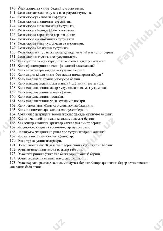 нифи ва тадрижий босқичлари ҳақида маълумот беринг. 110. мустақиллик даври ўзбек фольклоршунослигининг тараққиёт босқичларини айтинг? 111. мустақиллик даврида ва мустақилликдан олдинги даврда фольклор асарлари нашри, тадқиқи борасида қандай ўзгаришлар бор? 112. наврўз байрамининг генезиси ва қўшиқлари. 113. нақл жанрининг етакчи хусусиялари ва талқини. 114. насриддин афанди образининг ўзига хос жиҳатлари нималарда кўринади? 115. оғзакилик, анъанавийлик ва оммавийлик нима? 116. оилавий маросим жанрлари ва уларнинг етакчи хусусиятлари 117. рамазон қўшиқлари. 118. ривоятлар таснифи ва талқини. 119. романик достонларнинг ўзига хос қандай белгилари бор? 120. романтик достонларга хос етакчи хусусиятларни кўрсатинг. 121. санъат асари қандай фазилатларга эга бўлиши лозим деб ўйлайсиз? 122. сеҳрли фантастик эртаклар ҳақида маълумот беринг. 123. тарихий қўшиқлар ҳақида маълумот беринг. 124. терма ҳақида нималар биласиз? мисоллар ёрдамида тушунтиринг. 125. томоша санъати ҳақида нималарни биласиз? 126. томоша санъати. 127. томошанинг қандай турларини биласиз? 128. топишмоқ айтиш тартиби ва шартлари. 129. топишмоқларнинг жанр хусусиятлари. 130. топишмоқнинг паремик жанр сифатидаги аҳамиятини …