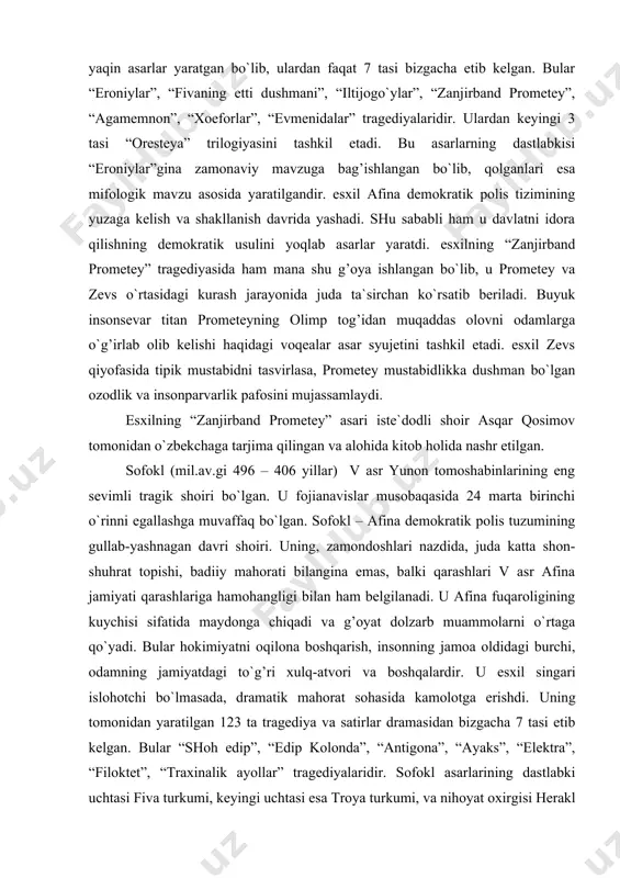 kelishi haqidagi voqealar asar syujetini tashkil etadi. esxil zevs qiyofasida tipik mustabidni tasvirlasa, prometey mustabidlikka dushman bo`lgan ozodlik va insonparvarlik pafosini mujassamlaydi. esxilning “zanjirband prometey” asari iste`dodli shoir asqar qosimov tomonidan o`zbekchaga tarjima qilingan va alohida kitob holida nashr etilgan. sofokl (mil.av.gi 496 – 406 yillar) v asr yunon tomoshabinlarining eng sevimli tragik shoiri bo`lgan. u fojianavislar musobaqasida 24 marta birinchi o`rinni egallashga muvaffaq bo`lgan. sofokl – afina demokratik polis tuzumining gullab-yashnagan davri shoiri. uning, zamondoshlari nazdida, juda katta shon-shuhrat topishi, badiiy mahorati bilangina emas, balki qarashlari v asr afina jamiyati qarashlariga hamohangligi bilan ham belgilanadi. u afina fuqaroligining kuychisi sifatida maydonga chiqadi va g’oyat dolzarb muammolarni o`rtaga qo`yadi. bular hokimiyatni oqilona boshqarish, insonning jamoa oldidagi burchi, odamning jamiyatdagi to`g’ri xulq-atvori va boshqalardir. u esxil singari islohotchi bo`lmasada, dramatik mahorat sohasida kamolotga erishdi. uning tomonidan yaratilgan 123 ta tragediya va satirlar dramasidan bizgacha 7 tasi etib kelgan. bular “shoh edip”, …