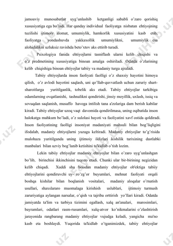 di. ma'naviy ehtiyojlar moddiy ehtiyojlar bilan uzviy bog’liq bo’lib vujudga kelgan ma'naviy ehtiyojlarni qondirish jarayoni moddiy ehtiyojlarning tarkibiga kiruvchi moddiy narsalar yordamida amalga oshiriladi, chunonchi kitob, yozuv qog’ozi va boshqalar. ehtiyojlarning turlari haqida fikr bildirilganda yana shu narsaga e'tibor berish kerakki, kelib chiqishiga binoan tabiiy turga taalluqli ehtiyoj o’z predmetiga ko’ra moddiy guruhga xuddi shu mezonlar bo’yicha bir davrning o’zida madaniy ehtiyojning moddiy yoki ma'naviy ehtiyoj turkumiga kiritish mumkin. shu tariqa ehtiyojning kelib chiqishi va predmeti, xususiyati bo’yicha ikki mezonga asoslanib, muayyan guruhlarga ajratiladi. inson ongining tarixiy taraqqiyotiga nisbatan va ehtiyojlarning ob'ektiga bergan munosabatiga binoan har xil tasniflanadi va xuddi shu mezonlarga ko’ra ular rang-barang turlarga ajratiladi. ularning izchilligi, barqarorligi, davomiyligi, ko’lami, ahamiyatliligi, predmetliligi, ijtimoiyligi, individualligi kabi xususiyatlari bilan o’zaro bir-biridan farqlanadi. ehtiyojlar faoliyati va xulq-atvor motivlari bilan teng alohada bo’ladi. psixologiya fanida ehtiyoj quyidagi tiplarga ajratiladi: 1. individual - yakka shaxsga yo’naltirilgan. 2. guruhiy - real guruhlarga moddiy va …