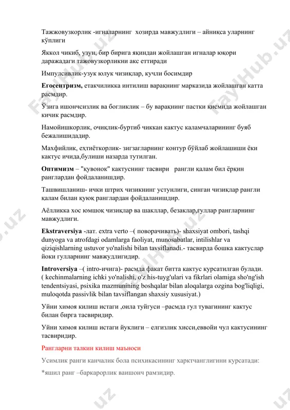 тус ичида,булиши назарда тутилган. оптимизм – "қувонок" кактуснинг тасвири рангли қалам бил ёрқин ранглардан фойдаланишдир. ташвишланиш- ички штрих чизикнинг устунлиги, синган чизиқлар рангли қалам билан қуюқ ранглардан фойдаланишдир. аёлликка хос юмшоқ чизиқлар ва шакллар, безаклар,гуллар рангларнинг мавжудлиги. ekstraversiya -лат. extra verto –( поворачивать)- shaxsiyat ombori, tashqi dunyoga va atrofdagi odamlarga faoliyat, munosabatlar, intilishlar va qiziqishlarning ustuvor yo'nalishi bilan tavsiflanadi.- тасвирда бошка кактуслар йоки гулларнинг мавжудлигидир. introversiya –( intro-ичига)- расмда факат битта кактус курсатилган булади.( kechinmalarning ichki yo'nalishi, o'z his-tuyg'ulari va fikrlari olamiga sho'ng'ish tendentsiyasi, psixika mazmunining boshqalar bilan aloqalarga ozgina bog'liqligi, muloqotda passivlik bilan tavsiflangan shaxsiy xususiyat.) уйни химоя килиш истаги ,оила туйгуси –расмда гул тувагининг кактус билан бирга тасвиридир. уйни химоя килиш истаги йуклиги – елгизлик хисси,еввойи чул кактусининг тасвиридир. рангларни талкин килиш маъноси усимлик ранги канчалик бола психикасининг харктчанглигини курсатади: *яшил ранг –баркарорлик ваишонч рамзидир. *сарик ранг –жамиятдан четланиб колиш куркувидир. *кук ранг- маълум бир даврда болакай кулай …