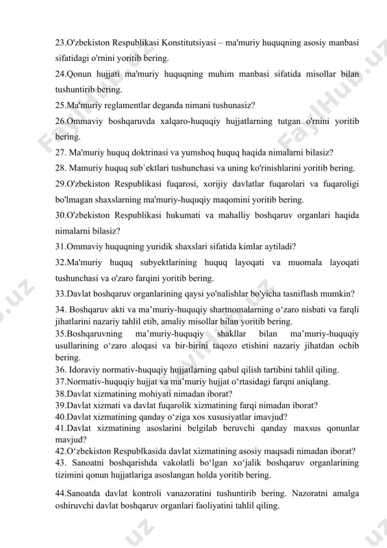 haqida nimalarni bilasiz? 28. mamuriy huquq sub`ektlari tushunchasi va uning ko'rinishlarini yoritib bering. 29.o'zbekiston respublikasi fuqarosi, xorijiy davlatlar fuqarolari va fuqaroligi bo'lmagan shaxslarning ma'muriy-huquqiy maqomini yoritib bering. 30.o'zbekiston respublikasi hukumati va mahalliy boshqaruv organlari haqida nimalarni bilasiz? 31.ommaviy huquqning yuridik shaxslari sifatida kimlar aytiladi? 32.ma'muriy huquq subyektlarining huquq layoqati va muomala layoqati tushunchasi va o'zaro farqini yoritib bering. 33.davlat boshqaruv organlarining qaysi yo'nalishlar bo'yicha tasniflash mumkin? 34. boshqaruv akti va ma’muriy-huquqiy shartnomalarning o‘zaro nisbati va farqli jihatlarini nazariy tahlil etib, amaliy misollar bilan yoritib bering. 35.boshqaruvning ma’muriy-huquqiy shakllar bilan ma’muriy-huquqiy usullarining o‘zaro aloqasi va bir-birini taqozo etishini nazariy jihatdan ochib bering. 36. idoraviy normativ-huquqiy hujjatlarning qabul qilish tartibini tahlil qiling. 37.normativ-huquqiy hujjat va ma’muriy hujjat o‘rtasidagi farqni aniqlang. 38.davlat xizmatining mohiyati nimadan iborat? 39.davlat xizmati va davlat fuqarolik xizmatining farqi nimadan iborat? 40.davlat xizmatining qanday o‘ziga xos xususiyatlar imavjud? 41.davlat xizmatining asoslarini belgilab beruvchi qanday maxsus qonunlar mavjud? 42.o‘zbekiston respublkasida …
