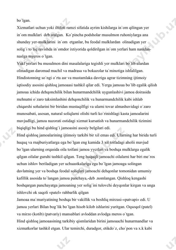 tegishli yer mulkni myeros qoldirish huquqiga ega bo`lganlar. ba`zan zamindorlarga yer soligidan ozod etilgan yer mulklari ham bycrilgan. /amindorlar asosan hind feodal asilzodalaridan iborat bo`lgan. xizmatlari uchun yoki iltifoti ramzi sifatida ayrim kishilarga in`om qilingan yer in`om mulklari deb atalgan. ko`pincha podsholar musulmon ruhoniylarga ana shunday yer-mulklarini in`om etganlar, bu feodal mulklardan olinadigan yer solig`i to`liq ravishda in`omdor ixtiyorida qoldirilgan in`om yerlari ham nasldan-naslga myeros o`lgan. vakf yerlari bu musulmon dini masalalariga tegishli yer mulklari bo`lib ulardan olinadigan daromad machil va madrasa va bokazolar ta`minotiga ishlalilgan. hindistonning so`ngi o`rta asr va mustamlaka davriga agrar tizimning ijtimoiy iqtisodiy asosini qishloq jamoaasi tashkil qilar edi. yerga jamoaa bo`lib egalik qilish jamoaa ichida dehqonchilik bilan hunarmandchilik uygunlashivi jamoa doirasida mehnatni o`zaro taksimlashini dehqonchilik va hunarmandchilik kabi ishlab chiqarshi sohalarini bir biridan mustaqilfigi va ularni tovar almashuvidagi o`zaro munosabati, asosan, natural soliqlarni olishi turli ko`rinishlagi kasta jamoalarini mavjudligi, jamoa nazorati ostidagi xizmat kursatish va …