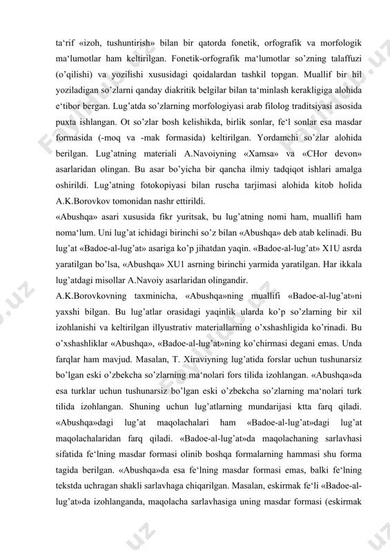 gi yaqinlik ularda ko’p so’zlarning bir xil izohlanishi va keltirilgan illyustrativ materiallarning o’xshashligida ko’rinadi. bu o’xshashliklar «abushqa», «badoe-al-lug’at»ning ko’chirmasi degani emas. unda farqlar ham mavjud. masalan, t. xiraviyning lug’atida forslar uchun tushunarsiz bo’lgan eski o’zbekcha so’zlarning ma‘nolari fors tilida izohlangan. «abushqa»da esa turklar uchun tushunarsiz bo’lgan eski o’zbekcha so’zlarning ma‘nolari turk tilida izohlangan. shuning uchun lug’atlarning mundarijasi ktta farq qiladi. «abushqa»dagi lug’at maqolachalari ham «badoe-al-lug’at»dagi lug’at maqolachalaridan farq qiladi. «badoe-al-lug’at»da maqolachaning sarlavhasi sifatida fe‘lning masdar formasi olinib boshqa formalarning hammasi shu forma tagida berilgan. «abushqa»da esa fe‘lning masdar formasi emas, balki fe‘lning tekstda uchragan shakli sarlavhaga chiqarilgan. masalan, eskirmak fe‘li «badoe-al-lug’at»da izohlanganda, maqolacha sarlavhasiga uning masdar formasi (eskirmak formasi) chiqarilib, misol uning o’tgan zamon eskirdi formasiga keltirilgan. «abushqa» esa eskirdi formasining o’zi sarlavhaga chiqarildi. «abushqa» asari turkologlarning e‘tiborini o’tgan asrdayoq o’ziga jalb etgan. 3. m.yo.chingiyning «kelurnoma» asari haqida. m.yo.chingiydan bizgacha «kelurnoma» asari etib kelgan. bu lug’at hindistonda, boburiylardan abu muzaffar …