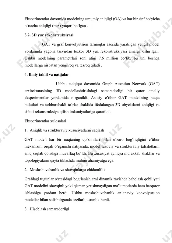 barqaror ishlashiga yordam berdi. ushbu moslashuvchanlik an’anaviy konvolyutsion modellar bilan solishtirganda sezilarli ustunlik berdi. 3. hisoblash samaradorligi eksperimentlar ko‘rsatdiki, gat modeli o‘rganish jarayonida ko‘p parametrlarga ega bo‘lishiga qaramay, optimallashtirilgan attention mexanizmi tufayli real vaqtda ishlov berish imkoniyatiga ega. bu xususiyat uni ar/vr tizimlarida qo‘llash uchun maqbul qiladi. modelning cheklovlari gat modellari katta graf strukturalari uchun hisoblash xarajatlari yuqori bo‘lishi mumkin, bu esa katta hajmdagi 3d ma’lumotlar bilan ishlashda samaradorlikni pasaytiradi. ba’zi hollarda, attention mexanizmi noto‘g‘ri ahamiyat taqsimlashi natijasida muhim lokal detallar e’tibordan chetda qolishi mumkin. natijalar taqqoslash quyidagi jadvalda gat modeli asosida qurilgan modellar va boshqa ilg‘or 3d modellashtirish yondashuvlari o‘rtasida modelnet40 datasetida erishilgan aniqlik ko‘rsatkichi taqqoslangan: model aniqlik (%) hisoblash samaradorligi pointnet 89.2 yuqori gcn 90.1 o‘rta gat (taklif qilingan) 92.5 o‘rta-yuqori (jadval 1: modelnet40 datasetida modellar aniqligining taqqoslanishi) xulosa ushbu maqolada graph attention network (gat) arxitekturasi asosida 3d modellashtirish usullarining imkoniyatlari va amaliy qo‘llanilishi tahlil qilindi. gat — …