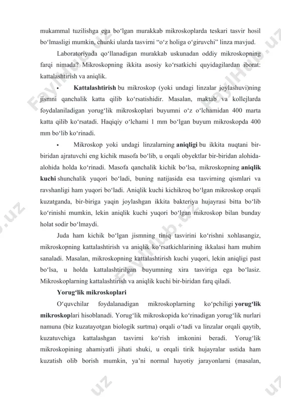 ali obyektlar bir-biridan alohida-alohida holda koʻrinadi. masofa qanchalik kichik boʻlsa, mikroskopning aniqlik kuchi shunchalik yuqori boʻladi, buning natijasida esa tasvirning qismlari va ravshanligi ham yuqori boʻladi. aniqlik kuchi kichikroq boʻlgan mikroskop orqali kuzatganda, bir-biriga yaqin joylashgan ikkita bakteriya hujayrasi bitta boʻlib koʻrinishi mumkin, lekin aniqlik kuchi yuqori boʻlgan mikroskop bilan bunday holat sodir boʻlmaydi. juda ham kichik boʻlgan jismning tiniq tasvirini koʻrishni xohlasangiz, mikroskopning kattalashtirish va aniqlik koʻrsatkichlarining ikkalasi ham muhim sanaladi. masalan, mikroskopning kattalashtirish kuchi yuqori, lekin aniqligi past boʻlsa, u holda kattalashtirilgan buyumning xira tasviriga ega boʻlasiz. mikroskoplarning kattalashtirish va aniqlik kuchi bir-biridan farq qiladi. yorugʻlik mikroskoplari oʻquvchilar foydalanadigan mikroskoplarning koʻpchiligi yorugʻlik mikroskoplari hisoblanadi. yorugʻlik mikroskopida koʻrinadigan yorugʻlik nurlari namuna (biz kuzatayotgan biologik surtma) orqali oʻtadi va linzalar orqali qaytib, kuzatuvchiga kattalashgan tasvirni koʻrish imkonini beradi. yorugʻlik mikroskopining ahamiyatli jihati shuki, u orqali tirik hujayralar ustida ham kuzatish olib borish mumkin, yaʼni normal hayotiy jarayonlarni (masalan, koʻchayotgan yoki …