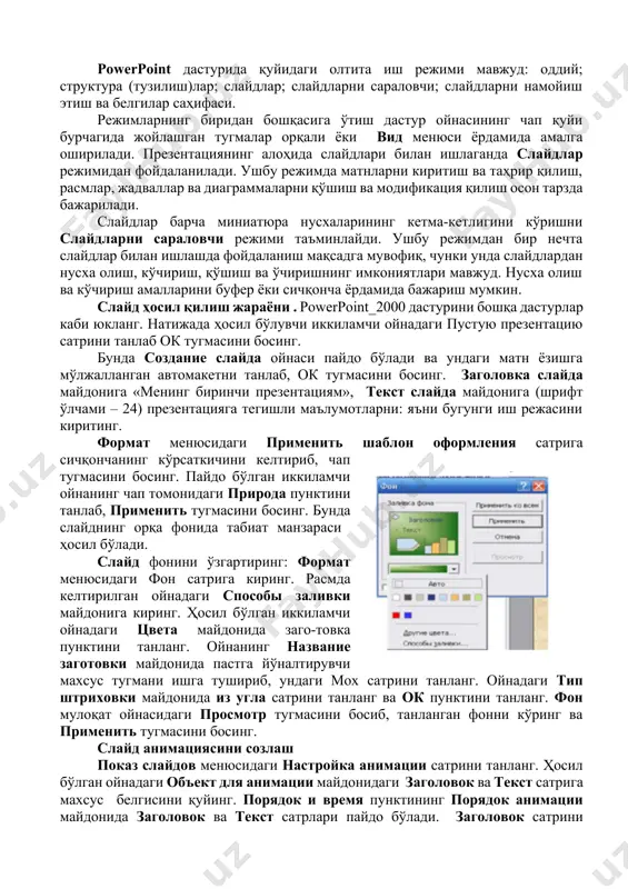 нда слайдлар режимидан фойдаланилади. ушбу режимда матнларни киритиш ва таҳрир қилиш, расмлар, жадваллар ва диаграммаларни қўшиш ва модификация қилиш осон тарзда бажарилади. слайдлар барча миниатюра нусхаларининг кетма-кетлигини кўришни слайдларни сараловчи режими таъминлайди. ушбу режимдан бир нечта слайдлар билан ишлашда фойдаланиш мақсадга мувофиқ, чунки унда слайдлардан нусха олиш, кўчириш, қўшиш ва ўчиришнинг имкониятлари мавжуд. нусха олиш ва кўчириш амалларини буфер ёки сичқонча ёрдамида бажариш мумкин. слайд ҳосил қилиш жараёни . powerpoint_2000 дастурини бошқа дастурлар каби юкланг. натижада ҳосил бўлувчи иккиламчи ойнадаги пустую презентацию сатрини танлаб ок тугмасини босинг. бунда создание слайда ойнаси пайдо бўлади ва ундаги матн ёзишга мўлжалланган автомакетни танлаб, ок тугмасини босинг. заголовка слайда майдонига «менинг биринчи презентациям», текст слайда майдонига (шрифт ўлчами – 24) презентацияга тегишли маълумотларни: яъни бугунги иш режасини киритинг. формат менюсидаги применить шаблон оформления сатрига сичқончанинг кўрсаткичини келтириб, чап тугмасини босинг. пайдо бўлган иккиламчи ойнанинг чап томонидаги природа пунктини танлаб, применить тугмасини босинг. бунда слайднинг …