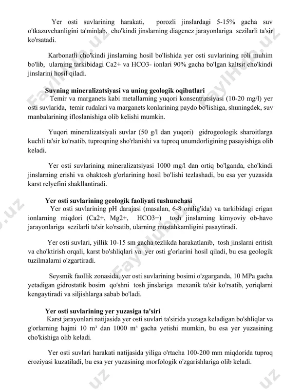 genez jarayonlariga sezilarli ta'sir ko'rsatadi. karbonatli cho'kindi jinslarning hosil bo'lishida yer osti suvlarining roli muhim bo'lib, ularning tarkibidagi ca2+ va hco3- ionlari 90% gacha bo'lgan kaltsit cho'kindi jinslarini hosil qiladi. suvning mineralizatsiyasi va uning geologik oqibatlari temir va marganets kabi metallarning yuqori konsentratsiyasi (10-20 mg/l) yer osti suvlarida, temir rudalari va marganets konlarining paydo bo'lishiga, shuningdek, suv manbalarining ifloslanishiga olib kelishi mumkin. yuqori mineralizatsiyali suvlar (50 g/l dan yuqori) gidrogeologik sharoitlarga kuchli ta'sir ko'rsatib, tuproqning sho'rlanishi va tuproq unumdorligining pasayishiga olib keladi. yer osti suvlarining mineralizatsiyasi 1000 mg/l dan ortiq bo'lganda, cho'kindi jinslarning erishi va ohaktosh g'orlarining hosil bo'lishi tezlashadi, bu esa yer yuzasida karst relyefini shakllantiradi. yer osti suvlarining geologik faoliyati tushunchasi yer osti suvlarining ph darajasi (masalan, 6-8 oralig'ida) va tarkibidagi erigan ionlarning miqdori (ca2+, mg2+, hco3−) tosh jinslarning kimyoviy ob-havo jarayonlariga sezilarli ta'sir ko'rsatib, ularning mustahkamligini pasaytiradi. yer osti suvlari, yillik 10-15 sm gacha tezlikda harakatlanib, tosh …
