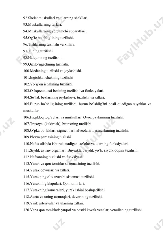 ari, devorining tuzilishi. 119.yirik arteriyalar va ularning xillari. 120.vena qon tomirlari: yuqori va pastki kovak venalar, venullaning tuzilishi. 121.limfa sistemasining tuzilishi. 122taloqning tuzilishi va joylashuvi. 123.nerv sistemasining tuzilishi. 124.nerv to`qimasining tuzilishi va funksiysi. 125.orqa miyaning joylashishi va ko`ndalang kesimining tuzilishi. 126.orqa miyani o`rab turuvchi pardalar. 127.bosh miya yarim sharlarining tuzilishi. 128.uzunchoq miyaning tuzilishi. 129.miya ko`prigining tuzilishi. 130.miyachaning tuzilishi. 131.miya oyoqchalari, suyuqlik kanalining tuzilishi. 132.bosh miya nervlari va ularning nomlari. 133.orqa miya nervlari va ularning chigallari. 134.vegetativ nerv sistemasining joylashishi va tuzilishi. 135.sinapslarning tuzilishi. 136.retseptorlarning xillari. 137.analizatorlar va ularning xillari. 138.ko`zning tuzilishi. optik sistemasi. 139.ko`zning pardalari. 140.ko`zning yordamchi apparatlari. 141.tashqi quloqning tuzilishi. 142.o`rta quloqning tuzilishi. 143.ichki quloqning tuzilishi. 144.harakat-muvozanat apparatining tuzilishi. 145.teri retseptorlarining xillari va terining ytuzilishi. 146.tam bilish organining tuzilishi. 147.hid bilish organining tuzilishi. 148.ter bezlarining tuzilishi. 149.ichki sekretsiya bezlari va ularning xillari. 150.qalqonsimon bezning tuzilishi. 157.jinsiy, buyrak usti bezlarining tuzilishi. 158.timus, gipofiz, epifez bezlarining tuzilishi. 159.neyron qismlari va mazmunini …