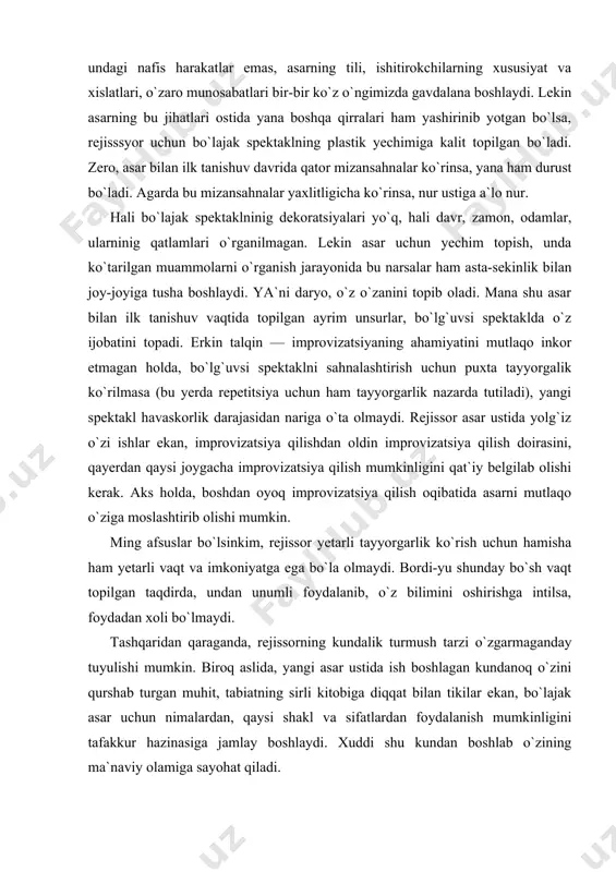 ng kundalik turmush tarzi o`zgarmaganday tuyulishi mumkin. biroq aslida, yangi asar ustida ish boshlagan kundanoq o`zini qurshab turgan muhit, tabiatning sirli kitobiga diqqat bilan tikilar ekan, bo`lajak asar uchun nimalardan, qaysi shakl va sifatlardan foydalanish mumkinligini tafakkur hazinasiga jamlay boshlaydi. xuddi shu kundan boshlab o`zining ma`naviy olamiga sayohat qiladi. qahramonimning ehtiroslari menga notanish bo`lsa-da, hayotimda xuddi shunga o`xshagan odamni ko`rganman, deya o`zicha belgilab qo`yadi rejissor. bu odamning hissiy tuyg`ulariga o`xshagan holatni o`zim ham boshimdan o`tkazganman, deya o`ylaydi boshqa bir safar. piyesada gap ketayotgan holatlar hozirgi mening sharoitimga o`xshamasa-da, hayotimda boshdan kechirgan ba`zi jihatlarini ishlatish mumkin, xayol qiladi yana boshqa bir sharoitda. bugun men boshimdan kechirayotgan voqea va hodisalar xuddi piyesadagiga o`xshar ekan. shuning uchun o`z dardu hasratlarimni qahramon tili bilan izhor etishga harakat qilaman. ammo botiniy kayfiyatga berilib ketmaslik va piyesa voqelaridan tashqariga chiqib ketmaslik uchun o`z-o`zimni nazorat qilib turishim kerak bo`ladi. muallif tomonidan berilgan shart-sharoitni o`rganish uchun repetitsiyalar boshlangunga …