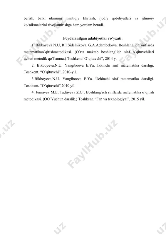 afaqat matematik bilimlarni berish, balki ularning mantiqiy fikrlash, ijodiy qobiliyatlari va ijtimoiy ko‘nikmalarini rivojlantirishga ham yordam beradi. foydalanilgan adabiyotlar ro‘yxati: 1. bikbayеva n.u, r.i.sidеlnikova, g.a.adambеkova. boshlang`ich sinflarda matеmatikao`qitishmеtodikasi. (o`rta maktab boshlang`ich sinf o`qituvchilari uchun mеtodik qo`llanma.) toshkеnt:“o`qituvchi”, 2014 y. 2. bikboyеva.n.u. yangiboеva e.ya. ikkinchi sinf matеmatika darsligi. toshkеnt. “o`qituvchi”, 2010-yil. 3.bikboyеva.n.u. yangiboеva e.ya. uchinchi sinf matеmatika darsligi. toshkеnt. “o`qituvchi”,2010 yil. 4. jumayеv m.e, tadjiyeva z.g`. boshlang`ich sinflarda matеmatika o`qitish mеtodikasi. (oo`yuchun darslik.) toshkеnt. “fan va texnologiyai”, 2015 yil. boshlang ‘ ich sinflarga miqdorlarni o ‘ rgatish metodikasi . jizzax davlat pedagogika universiteti boshla n g ‘ ich ta’lim fakulteti boshlang ‘ ich ta ’ lim yo‘nalishi 816 - 22 - guruh talabasi utarova shakaroy annotatsiya : "boshlang'ich sinflarga miqdorlarni o'rgatish metodikasi" mavzusi, boshlang'ich ta'lim jarayonida bolalarga miqdoriy tushunchalarni samarali o'rgatish usullarini o'rganishga qaratilgan. ushb u metodika, 1 - 4 - sinflarda miqdorlarni o'rgatishda qiziqarli va interfaol yondashuvlarni qo'llashni ta'minlaydi. kitobda …