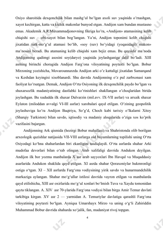 i. oʻrta asrlarda shahar arki mudofaa devorlari bilan oʻrab olingan. arab xalifaligi davrida andukon deyilgan. andijon ilk bor yozma manbalarda x asr arab sayyoxlari ibn havqal va muqaddasiy asarlarida andukon shaklida qayd etilgan. xi asrda shahar qoraxoniylar hukmronligi ostiga oʻtgan. xi – xii asrlarda fargʻona vodiysining yirik savdo va hunarmandchilik markaziga aylangan. shahar moʻgʻullar istilosi davrida vayron etilgan va manbalarda qayd etilishicha, xiii asr oxirlarida moʻgʻul xonlari boʻlmish tuva va xaydu tomonidan qayta tiklangan. a. xiv asr 70-ylarida fargʻona vodiysi bilan birga amir temur davlati tarkibiga kirgan. xv asr 2 — yarmidan a. temuriylar davlatiga qarashli fargʻona viloyatining poytaxti boʻlgan. ayniqsa umarshayx mirzo va uning oʻgʻli zahiriddin muhammad bobur davrida shaharda xoʻjalik, fan, madaniyat rivoj topgan. “ „oshligʻi vofir, mevasi farovon, qovun va uzumi yaxshi boʻlur. qovun mahalida poliz boshida qovun sotmoq rasm emas… andijon noshpotisidan yaxshiroq noshpoti boʻlmas. movarounnahrda samarqand va kesh (hozirgi shahrisabz) qoʻrgʻonidin soʻngra mundin ulugʻroq qoʻrgʻon …