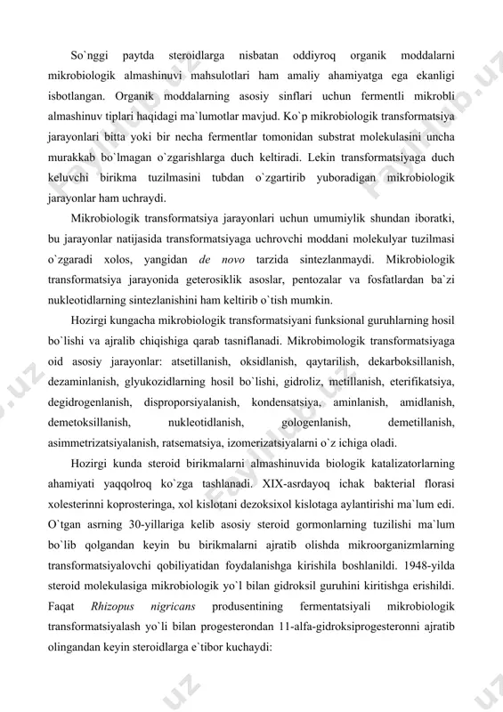 ologenlanish, demetillanish, asimmetrizatsiyalanish, ratsematsiya, izomerizatsiyalarni o`z ichiga oladi. hozirgi kunda steroid birikmalarni almashinuvida biologik katalizatorlarning ahamiyati yaqqolroq ko`zga tashlanadi. xix-asrdayoq ichak bakterial florasi xolesterinni koprosteringa, xol kislotani dezoksixol kislotaga aylantirishi ma`lum edi. o`tgan asrning 30-yillariga kelib asosiy steroid gormonlarning tuzilishi ma`lum bo`lib qolgandan keyin bu birikmalarni ajratib olishda mikroorganizmlarning transformatsiyalovchi qobiliyatidan foydalanishga kirishila boshlanildi. 1948-yilda steroid molekulasiga mikrobiologik yo`l bilan gidroksil guruhini kiritishga erishildi. faqat rhizopus nigricans produsentining fermentatsiyali mikrobiologik transformatsiyalash yo`li bilan progesterondan 11-alfa-gidroksiprogesteronni ajratib olingandan keyin steroidlarga e`tibor kuchaydi: progesteron 11-alfa-gidroksiprogesteron muayyan transformatsiya mikrobiologik uslubni kimyoviy uslubdan afzalligini yaqqol namoysh qildi, chunki steroid molekulasining ma`lum bir qismi (c-11) gagina oksi guruhni joylashtirish kimyoviy uslubda olib borilganda ko`pdan ko`p reaksiyalarni amalga oshirishni talab qilsa, mikrobiologik uslubda bu ishni bir bosqichli fermentativ reaksiya yordamida amalga oshirish mumkin bo`ladi. kortizonni terapevtik ahamiyatini aniqlanishi mikrobiologlar, kimyogarlar va tibbiyot xodimlari e`tiborini mikrobiologik gidroksillanishga ko`proq jalb qilaboshladi. steroidlarni mikrobiologik sintez yo`li bilan ajratib olishni …