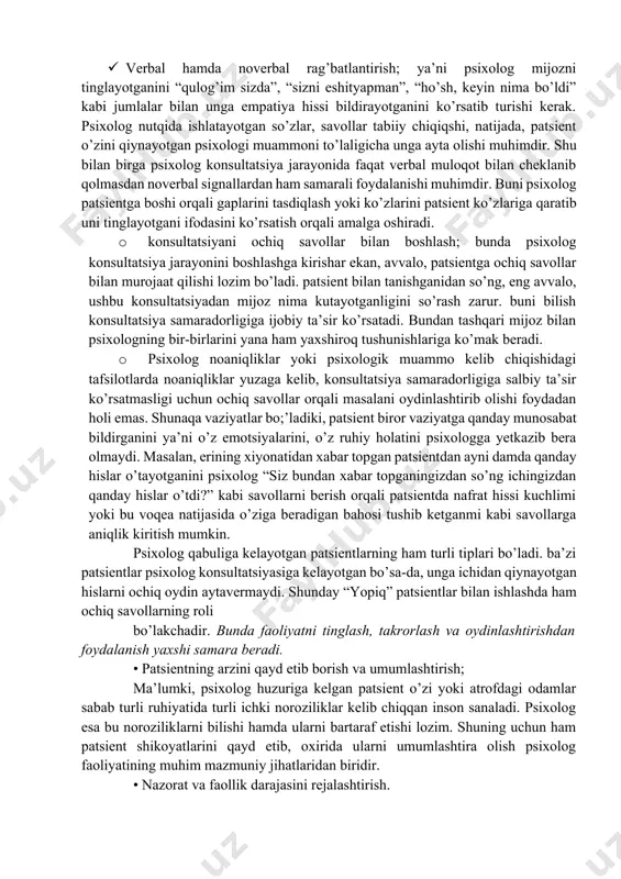 psixolog patsient bilan tanishib olgandan so’ng psixolog ixtiyorida mavjud vaqt haqida ma’lumot berishi lozim bo’ladi. bunda psixolog quyidagilarga alohida ahamiyat qaratishi darkor: · verbal hamda noverbal rag’batlantirish; ya’ni psixolog mijozni tinglayotganini “qulog’im sizda”, “sizni eshityapman”, “ho’sh, keyin nima bo’ldi” kabi jumlalar bilan unga empatiya hissi bildirayotganini ko’rsatib turishi kerak. psixolog nutqida ishlatayotgan so’zlar, savollar tabiiy chiqiqshi, natijada, patsient o’zini qiynayotgan psixologi muammoni to’laligicha unga ayta olishi muhimdir. shu bilan birga psixolog konsultatsiya jarayonida faqat verbal muloqot bilan cheklanib qolmasdan noverbal signallardan ham samarali foydalanishi muhimdir. buni psixolog patsientga boshi orqali gaplarini tasdiqlash yoki ko’zlarini patsient ko’zlariga qaratib uni tinglayotgani ifodasini ko’rsatish orqali amalga oshiradi. · konsultatsiyani ochiq savollar bilan boshlash; bunda psixolog konsultatsiya jarayonini boshlashga kirishar ekan, avvalo, patsientga ochiq savollar bilan murojaat qilishi lozim bo’ladi. patsient bilan tanishganidan so’ng, eng avvalo, ushbu konsultatsiyadan mijoz nima kutayotganligini so’rash zarur. buni bilish konsultatsiya samaradorligiga ijobiy ta’sir ko’rsatadi. bundan tashqari mijoz bilan …