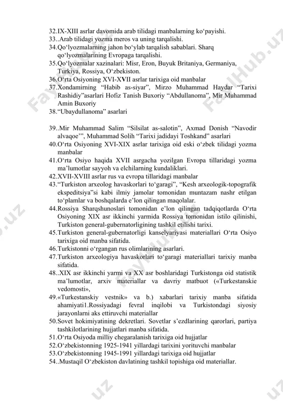 ixiy asarlar 32. ix-xiii asrlar davomida arab tilidagi manbalarning ko‘payishi. 33. .arab tilidagi yozma meros va uning tarqalishi. 34. qo‘lyozmalarning jahon bo‘ylab tarqalish sabablari. sharq qo‘lyozmalarining evropaga tarqalishi. 35. qo‘lyozmalar xazinalari: misr, eron, buyuk britaniya, germaniya, turkiya, rossiya, o‘zbekiston. 36. o‘rta osiyoning xvi-xvii asrlar tarixiga oid manbalar 37. xondamirning “habib as-siyar”, mirzo muhammad haydar “tarixi rashidiy”asarlari hofiz tanish buxoriy “abdullanoma”, mir muhammad amin buxoriy 38. “ubaydullanoma” asarlari 39. .mir muhammad salim “silsilat as-salotin”, axmad donish “navodir alvaqoe’”, muhammad solih “tarixi jadidayi toshkand” asarlari 40. o‘rta osiyoning xvi-xix asrlar tarixiga oid eski o‘zbek tilidagi yozma manbalar 41. o‘rta osiyo haqida xvii asrgacha yozilgan evropa tillaridagi yozma ma’lumotlar sayyoh va elchilarning kundaliklari. 42. xvii-xviii asrlar rus va evropa tillaridagi manbalar 43. “turkiston arxeolog havaskorlari to‘garagi”, “kesh arxeologik-topografik ekspeditsiya”si kabi ilmiy jamolar tomonidan muntazam nashr etilgan to‘plamlar va boshqalarda e’lon qilingan maqolalar. 44. rossiya sharqshunoslari tomonidan e’lon qilingan tadqiqotlarda o‘rta osiyoning xix asr …