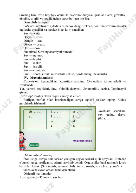 hisoblanadi. shuning uchun suvni toza saqlash, tejash kerak. suvning ham uvoli bor. suv o‘simlik, hayvonot dunyosi, qushlar olami, go‘zallik, obodlik, to‘qlik va sogdiq uchun zarur bo‘lgan mo‘jiza. dam olish daqiqasi: so‘zlarni o‘qituvchi aytadi: suv, daryo, dengiz, okean, qor. shu so‘zlarni bolalar inglizcha aytadilar va harakat bilan ko‘r- satadilar: suv — water. daryo — river. dengiz — sea. okean — ocean. qor — snow. suv nima? suvning ahamiyati nimada? suv — ne’mat. suv — boylik. suv — elektr. suv — issiqlik. suv — chiniqish. suv — sport (suzish, muz ustida uchish, qorda chang‘ida uchish). iv. mustahkamlash: 0‘zbekiston respublikasi konstitutsiyasining 55-moddasi tushuntiriladi va izohlanadi. yer, yerosti boyliklari, suv, o'simlik dunyosi. umummilliy xazina, topilmaydi qiyosi. „so‘z top“ mashqi ekran orqali namoyish etiladi. berilgan harflar bilan boshlanadigan suvga tegishli so‘zlar toping. kichik guruhlarda ishlanadi. javoblar: sharshara, soy, quduq, daryo, jilg‘a, ... „meni tushun“ mashqi: stol ustiga. suvga doir so‘zlar yozilgan qog'oz teskari qilib qo‘yiladi. …