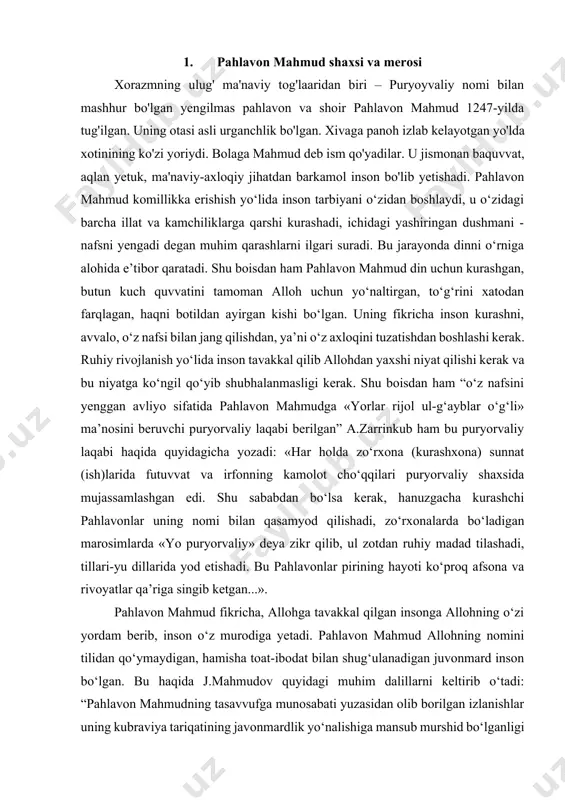g‘ulanadigan juvonmard inson bo‘lgan. bu haqida j.mahmudov quyidagi muhim dalillarni keltirib o‘tadi: “pahlavon mahmudning tasavvufga munosabati yuzasidan olib borilgan izlanishlar uning kubraviya tariqatining javonmardlik yo‘nalishiga mansub murshid bo‘lganligi haqidagi xulosaga olib keldi. ayni paytda, keng fe’lli inson ifatida u boshqa tariqatlarga ham xayrixoh bo‘lgan. chunonchi, jomiy keltirgan zikrga asoslanib, a.zarrinkub uning xilvatiylik tariqati shayxi muhammad xilvatiyning shogirdi bo‘lgani, jahr zikri aytib, xarobotda tavba qilgani xususida ma’lumot beradi. shuningdek, unda malomatiylik fazilatlari ham mujassamlashgani eronlik tasavvufshunoslar tomonidan e’tirof etiladi”. 2. paxlavon mahmudning pedagogik qarashlari insonda nafsning borligi tabiiydir. agar insonda nafs bo‘lmaganda, unga qarshi kurashishning ham keragi bo‘lmas edi. xuddi shunday iymon ham kufrdan keyin keladi. agar kufr bo‘lmasa, iymon bo‘lmas edi. pahlavon mahmud qarashlaridan kelib chiqib aytish mumkinki, kamolot yo‘lida aqlli inson o‘zi chekkan jafolarni shukr qilib qabul qiladi va natijada ular unga ruhiy kuch quvvat beradi, uning ma’naviyaxloqiy jihatdan yuksalishiga olib keladi. chunki, alloh sevgan bandasiga dard beradi va …
