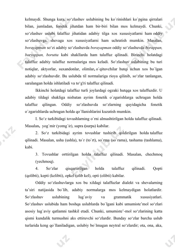 ra, so‘zlashuv uslubining bu ko`rinishlari ko`pgina qirralari bilan, jumladan, fonetik jihatdan ham bir-biri bilan mos kelmaydi. chunki, so‘zlashuv uslubi talaffuz jihatidan adabiy tilga xos xususiyatlarni ham oddiy so‘zlashuvga, shevaga xos xususiyatlarni ham uchratish mumkin. masalan, borayapman so‘zi adabiy so‘zlashuvda borayapman oddiy so‘zlashuvda borappan, borvoppan, borutta kabi shakllarda ham talaffuz qilinadi. birinchi holatdagi talaffuz adabiy talaffuz normalariga mos keladi. so‘zlashuv uslubining bu turi notiqlar, aktyorlar, suxandonlar, olimlar, o`qituvchilar hutqi uchun xos bo`lgan adabiy so‘zlashuvdir. bu uslubda til normalariga rioya qilinib, so‘zlar tanlangan, saralangan holda ishlatiladi va to‘g'ri talaffuz qilinadi. ikkinchi holatdagi talaffuz turli joylardagi ogzaki hutqqa xos talaffuzdir. u adabiy tildagi shakliga nisbatan ayrim fonetik o`zgarishlarga uchragan holda talaffuz qilingan. oddiy so‘zlashuvda so‘zlarning quyidagicha fonetik o`zgarishlarda uchragan holda qo`llanishlarini kuzatish mumkin. i. so‘z tarkibidagi tovushlarning o`rni almashtirilgan holda talaffuz qilinadi. masalan, yog`mir (yomg`ir), supra (surpa) kabilar. 2. so‘z tarkibidagi ayrim tovushlar tushirib qoldirilgan holda talaffuz qilinadi. masalan, usha (ushla), to`r (to`rt), …